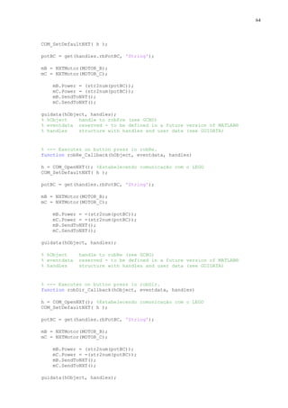 64

COM_SetDefaultNXT( h );
potBC = get(handles.rbPotBC, 'String');
mB = NXTMotor(MOTOR_B);
mC = NXTMotor(MOTOR_C);
mB.Power = (str2num(potBC));
mC.Power = (str2num(potBC));
mB.SendToNXT();
mC.SendToNXT();
guidata(hObject, handles);
% hObject
handle to robFre (see GCBO)
% eventdata reserved - to be defined in a future version of MATLAB®
% handles
structure with handles and user data (see GUIDATA)

% --- Executes on button press in robRe.
function robRe_Callback(hObject, eventdata, handles)
h = COM_OpenNXT(); %Estabelecendo comunicação com o LEGO
COM_SetDefaultNXT( h );
potBC = get(handles.rbPotBC, 'String');
mB = NXTMotor(MOTOR_B);
mC = NXTMotor(MOTOR_C);
mB.Power = -(str2num(potBC));
mC.Power = -(str2num(potBC));
mB.SendToNXT();
mC.SendToNXT();
guidata(hObject, handles);
% hObject
% eventdata
% handles

handle to robRe (see GCBO)
reserved - to be defined in a future version of MATLAB®
structure with handles and user data (see GUIDATA)

% --- Executes on button press in robDir.
function robDir_Callback(hObject, eventdata, handles)
h = COM_OpenNXT(); %Estabelecendo comunicação com o LEGO
COM_SetDefaultNXT( h );
potBC = get(handles.rbPotBC, 'String');
mB = NXTMotor(MOTOR_B);
mC = NXTMotor(MOTOR_C);
mB.Power = (str2num(potBC));
mC.Power = -(str2num(potBC));
mB.SendToNXT();
mC.SendToNXT();
guidata(hObject, handles);

 