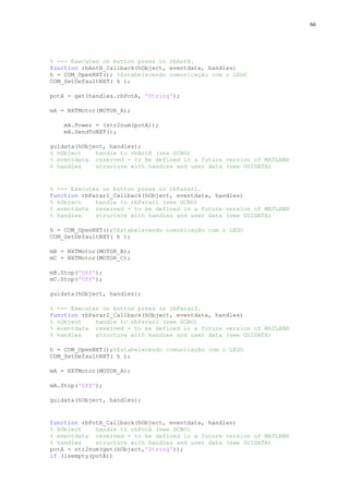 66

% --- Executes on button press in rbAntH.
function rbAntH_Callback(hObject, eventdata, handles)
h = COM_OpenNXT(); %Estabelecendo comunicação com o LEGO
COM_SetDefaultNXT( h );
potA = get(handles.rbPotA, 'String');
mA = NXTMotor(MOTOR_A);
mA.Power = (str2num(potA));
mA.SendToNXT();
guidata(hObject, handles);
% hObject
handle to rbAntH (see GCBO)
% eventdata reserved - to be defined in a future version of MATLAB®
% handles
structure with handles and user data (see GUIDATA)

% --- Executes on button press in rbParar1.
function rbParar1_Callback(hObject, eventdata, handles)
% hObject
handle to rbParar1 (see GCBO)
% eventdata reserved - to be defined in a future version of MATLAB®
% handles
structure with handles and user data (see GUIDATA)
h = COM_OpenNXT();%Estabelecendo comunicação com o LEGO
COM_SetDefaultNXT( h );
mB = NXTMotor(MOTOR_B);
mC = NXTMotor(MOTOR_C);
mB.Stop('Off');
mC.Stop('Off');
guidata(hObject, handles);
% --- Executes on button press in rbParar2.
function rbParar2_Callback(hObject, eventdata, handles)
% hObject
handle to rbParar2 (see GCBO)
% eventdata reserved - to be defined in a future version of MATLAB®
% handles
structure with handles and user data (see GUIDATA)
h = COM_OpenNXT();%Estabelecendo comunicação com o LEGO
COM_SetDefaultNXT( h );
mA = NXTMotor(MOTOR_A);
mA.Stop('Off');
guidata(hObject, handles);

function rbPotA_Callback(hObject, eventdata, handles)
% hObject
handle to rbPotA (see GCBO)
% eventdata reserved - to be defined in a future version of MATLAB®
% handles
structure with handles and user data (see GUIDATA)
potA = str2num(get(hObject,'String'));
if (isempty(potA))

 