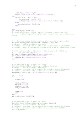 67

set(hObject, 'String','0')
msgbox('Digite um valor numérico…', 'Atenção');
else
if potA < 0 || potA > 100
set(hObject, 'String','0')
msgbox('Digite um valor entre 0 e 100…', 'Atenção');
else
guidata(hObject, handles);
end
end
guidata(hObject, handles);
% Hints: get(hObject,'String') returns contents of rbPotA as text
%
str2double(get(hObject,'String')) returns contents of rbPotA as a
double

% --- Executes during object creation, after setting all properties.
function rbPotA_CreateFcn(hObject, eventdata, handles)
% hObject
handle to rbPotA (see GCBO)
% eventdata reserved - to be defined in a future version of MATLAB®
% handles
empty - handles not created until after all CreateFcns called
% Hint: edit controls usually have a white background on Windows.
%
See ISPC and COMPUTER.
if ispc && isequal(get(hObject,'BackgroundColor'),
get(0,'defaultUicontrolBackgroundColor'))
set(hObject,'BackgroundColor','white');
end

% --- Executes on button press in rbSair.
function rbSair_Callback(hObject, eventdata, handles)
% hObject
handle to rbSair (see GCBO)
% eventdata reserved - to be defined in a future version of MATLAB®
% handles
structure with handles and user data (see GUIDATA)
s=questdlg('Deseja sair?','Confirmação','Sim','Não');
if s == 'Sim'
close all;
mA.Stop('Off');
mB.Stop('Off');
mC.Stop('Off');
COM_CloseNXT(h);
clear all
clc
end
guidata(hObject, handles);

% --- Executes on button press in rbCom.
function rbCom_Callback(hObject, eventdata, handles)
% hObject
handle to rbCom (see GCBO)
% eventdata reserved - to be defined in a future version of MATLAB®
% handles
structure with handles and user data (see GUIDATA)
%h = COM_OpenNXT()

 