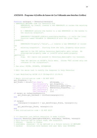 69

ANEXO B – Programa 4 (Gráfico do Sensor de Cor Utilizando uma Interface Gráfica)
function varargout = SensorLuz(varargin)
% SENSORLUZ MATLAB® code for SensorLuz.fig
%
SENSORLUZ, by itself, creates a new SENSORLUZ or raises the existing
%
singleton*.
%
%
H = SENSORLUZ returns the handle to a new SENSORLUZ or the handle to
%
the existing singleton*.
%
%
SENSORLUZ('CALLBACK',hObject,eventData,handles,...) calls the local
%
function named CALLBACK in SENSORLUZ.M with the given input
arguments.
%
%
SENSORLUZ('Property','Value',...) creates a new SENSORLUZ or raises
the
%
existing singleton*. Starting from the left, property value pairs
are
%
applied to the GUI before SensorLuz_OpeningFcn gets called. An
%
unrecognized property name or invalid value makes property
application
%
stop. All inputs are passed to SensorLuz_OpeningFcn via varargin.
%
%
*See GUI Options on GUIDE's Tools menu. Choose "GUI allows only one
%
instance to run (singleton)".
%
% See also: GUIDE, GUIDATA, GUIHANDLES
% Edit the above text to modify the response to help SensorLuz
% Last Modified by GUIDE v2.5 04-Sep-2013 23:34:31
% Begin initialization code - DO NOT EDIT
gui_Singleton = 1;
gui_State = struct('gui_Name',
mfilename, ...
'gui_Singleton', gui_Singleton, ...
'gui_OpeningFcn', @SensorLuz_OpeningFcn, ...
'gui_OutputFcn', @SensorLuz_OutputFcn, ...
'gui_LayoutFcn', [] , ...
'gui_Callback',
[]);
if nargin && ischar(varargin{1})
gui_State.gui_Callback = str2func(varargin{1});
end
if nargout
[varargout{1:nargout}] = gui_mainfcn(gui_State, varargin{:});
else
gui_mainfcn(gui_State, varargin{:});
end
% End initialization code - DO NOT EDIT

% --- Executes just before SensorLuz is made visible.
function SensorLuz_OpeningFcn(hObject, eventdata, handles, varargin)
% This function has no output args, see OutputFcn.
% hObject
handle to figure
% eventdata reserved - to be defined in a future version of MATLAB®
% handles
structure with handles and user data (see GUIDATA)

 