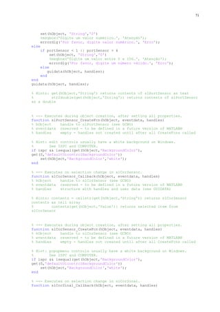71

set(hObject, 'String','0')
%msgbox('Digite um valor numérico…', 'Atenção');
errordlg('Por favor, digite valor numérico.', 'Erro');
else
if portSensor < 1 || portSensor > 4
set(hObject, 'String','0')
%msgbox('Digite um valor entre 0 e 100…', 'Atenção');
errordlg('Por favor, digite um número válido.', 'Erro');
else
guidata(hObject, handles);
end
end
guidata(hObject, handles);
% Hints: get(hObject,'String') returns contents of slPortSensor as text
%
str2double(get(hObject,'String')) returns contents of slPortSensor
as a double

% --- Executes during object creation, after setting all properties.
function slPortSensor_CreateFcn(hObject, eventdata, handles)
% hObject
handle to slPortSensor (see GCBO)
% eventdata reserved - to be defined in a future version of MATLAB®
% handles
empty - handles not created until after all CreateFcns called
% Hint: edit controls usually have a white background on Windows.
%
See ISPC and COMPUTER.
if ispc && isequal(get(hObject,'BackgroundColor'),
get(0,'defaultUicontrolBackgroundColor'))
set(hObject,'BackgroundColor','white');
end
% --- Executes on selection change in slCorSensor.
function slCorSensor_Callback(hObject, eventdata, handles)
% hObject
handle to slCorSensor (see GCBO)
% eventdata reserved - to be defined in a future version of MATLAB®
% handles
structure with handles and user data (see GUIDATA)
% Hints: contents = cellstr(get(hObject,'String')) returns slCorSensor
contents as cell array
%
contents{get(hObject,'Value')} returns selected item from
slCorSensor

% --- Executes during object creation, after setting all properties.
function slCorSensor_CreateFcn(hObject, eventdata, handles)
% hObject
handle to slCorSensor (see GCBO)
% eventdata reserved - to be defined in a future version of MATLAB®
% handles
empty - handles not created until after all CreateFcns called
% Hint: popupmenu controls usually have a white background on Windows.
%
See ISPC and COMPUTER.
if ispc && isequal(get(hObject,'BackgroundColor'),
get(0,'defaultUicontrolBackgroundColor'))
set(hObject,'BackgroundColor','white');
end
% --- Executes on selection change in slCorSinal.
function slCorSinal_Callback(hObject, eventdata, handles)

 