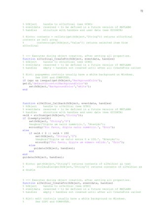 72

% hObject
% eventdata
% handles

handle to slCorSinal (see GCBO)
reserved - to be defined in a future version of MATLAB®
structure with handles and user data (see GUIDATA)

% Hints: contents = cellstr(get(hObject,'String')) returns slCorSinal
contents as cell array
%
contents{get(hObject,'Value')} returns selected item from
slCorSinal

% --- Executes during object creation, after setting all properties.
function slCorSinal_CreateFcn(hObject, eventdata, handles)
% hObject
handle to slCorSinal (see GCBO)
% eventdata reserved - to be defined in a future version of MATLAB®
% handles
empty - handles not created until after all CreateFcns called
% Hint: popupmenu controls usually have a white background on Windows.
%
See ISPC and COMPUTER.
if ispc && isequal(get(hObject,'BackgroundColor'),
get(0,'defaultUicontrolBackgroundColor'))
set(hObject,'BackgroundColor','white');
end

function slVelDisc_Callback(hObject, eventdata, handles)
% hObject
handle to slVelDisc (see GCBO)
% eventdata reserved - to be defined in a future version of MATLAB®
% handles
structure with handles and user data (see GUIDATA)
velA = str2num(get(hObject,'String'));
if (isempty(velA))
set(hObject, 'String','0')
%msgbox('Digite um valor numérico…', 'Atenção');
errordlg('Por favor, digite valor numérico.', 'Erro');
else
if velA < 0 || velA > 100
set(hObject, 'String','0')
%msgbox('Digite um valor entre 0 e 100…', 'Atenção');
errordlg('Por favor, digite um número válido.', 'Erro');
else
guidata(hObject, handles);
end
end
guidata(hObject, handles);
% Hints: get(hObject,'String') returns contents of slVelDisc as text
%
str2double(get(hObject,'String')) returns contents of slVelDisc as
a double

% --- Executes during object creation, after setting all properties.
function slVelDisc_CreateFcn(hObject, eventdata, handles)
% hObject
handle to slVelDisc (see GCBO)
% eventdata reserved - to be defined in a future version of MATLAB®
% handles
empty - handles not created until after all CreateFcns called
% Hint: edit controls usually have a white background on Windows.
%
See ISPC and COMPUTER.

 