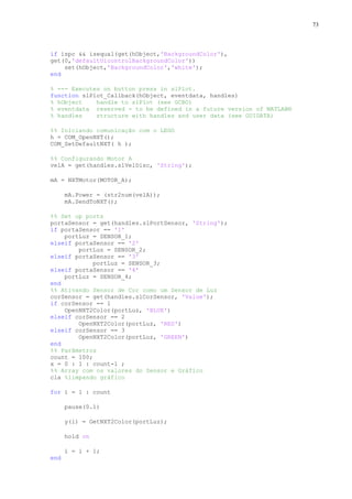 73

if ispc && isequal(get(hObject,'BackgroundColor'),
get(0,'defaultUicontrolBackgroundColor'))
set(hObject,'BackgroundColor','white');
end
% --- Executes on button press in slPlot.
function slPlot_Callback(hObject, eventdata, handles)
% hObject
handle to slPlot (see GCBO)
% eventdata reserved - to be defined in a future version of MATLAB®
% handles
structure with handles and user data (see GUIDATA)
%% Iniciando comunicação com o LEGO
h = COM_OpenNXT();
COM_SetDefaultNXT( h );
%% Configurando Motor A
velA = get(handles.slVelDisc, 'String');
mA = NXTMotor(MOTOR_A);
mA.Power = (str2num(velA));
mA.SendToNXT();
%% Set up ports
portaSensor = get(handles.slPortSensor, 'String');
if portaSensor == '1'
portLuz = SENSOR_1;
elseif portaSensor == '2'
portLuz = SENSOR_2;
elseif portaSensor == '3'
portLuz = SENSOR_3;
elseif portaSensor == '4'
portLuz = SENSOR_4;
end
%% Ativando Sensor de Cor como um Sensor de Luz
corSensor = get(handles.slCorSensor, 'Value');
if corSensor == 1
OpenNXT2Color(portLuz, 'BLUE')
elseif corSensor == 2
OpenNXT2Color(portLuz, 'RED')
elseif corSensor == 3
OpenNXT2Color(portLuz, 'GREEN')
end
%% Parâmetros
count = 100;
x = 0 : 1 : count-1 ;
%% Array com os valores do Sensor e Gráfico
cla %limpando gráfico
for i = 1 : count
pause(0.1)
y(i) = GetNXT2Color(portLuz);
hold on
i = i + 1;
end

 