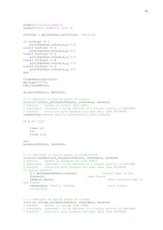 74

xlabel('Contador/Tempo')
ylabel('Valor Numérico (Cor)')
CorSinal = get(handles.slCorSinal, 'Value');
if CorSinal == 1
plot(handles.slGraf,x,y,'b')
elseif CorSinal == 2
plot(handles.slGraf,x,y,'m')
elseif CorSinal == 3
plot(handles.slGraf,x,y,'k')
elseif CorSinal == 4
plot(handles.slGraf,x,y,'r')
elseif CorSinal == 5
plot(handles.slGraf,x,y,'g')
end
CloseSensor(portLuz);
mA.Stop('Off');
COM_CloseNXT(h);
guidata(hObject, handles);
% --- Executes on button press in slSair.
function slSair_Callback(hObject, eventdata, handles)
% hObject
handle to slSair (see GCBO)
% eventdata reserved - to be defined in a future version of MATLAB®
% handles
structure with handles and user data (see GUIDATA)
s=questdlg('Deseja sair?','Confirmação','Sim','Não');
if s == 'Sim'
clear all
clc
close all;
end
guidata(hObject, handles);

% --- Executes on button press in pushbutton4.
function pushbutton4_Callback(hObject, eventdata, handles)
% hObject
handle to pushbutton4 (see GCBO)
% eventdata reserved - to be defined in a future version of MATLAB®
% handles
structure with handles and user data (see GUIDATA)
%% Salvar Gráfico
S = getframe(handles.slGraf);
%select axes in GUI
figure();
%new figure
image(S.cdata);
%show selected axes in
new figure
saveas(gca, 'path', 'fig');
%save figure
%close(gcf)

% --- Executes on button press in slLimp.
function slLimp_Callback(hObject, eventdata, handles)
% hObject
handle to slLimp (see GCBO)
% eventdata reserved - to be defined in a future version of MATLAB®
% handles
structure with handles and user data (see GUIDATA)

 