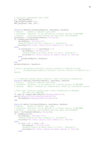 78

% Iniciando comunicação com o LEGO
h = COM_OpenNXT();
COM_SetDefaultNXT( h );
NXT_PlayTone( 440, 100 )

function mdPorUS_Callback(hObject, eventdata, handles)
% hObject
handle to mdPorUS (see GCBO)
% eventdata reserved - to be defined in a future version of MATLAB®
% handles
structure with handles and user data (see GUIDATA)
portSensor = str2num(get(hObject,'String'));
if (isempty(portSensor))
set(hObject, 'String','0')
%msgbox('Digite um valor numérico…', 'Atenção');
errordlg('Por favor, digite valor numérico.', 'Erro');
else
if portSensor < 1 || portSensor > 4
set(hObject, 'String','0')
%msgbox('Digite um valor entre 0 e 100…', 'Atenção');
errordlg('Por favor, digite um número válido.', 'Erro');
else
guidata(hObject, handles);
end
end
guidata(hObject, handles);
% Hints: get(hObject,'String') returns contents of mdPorUS as text
%
str2double(get(hObject,'String')) returns contents of mdPorUS as a
double

% --- Executes during object creation, after setting all properties.
function mdPorUS_CreateFcn(hObject, eventdata, handles)
% hObject
handle to mdPorUS (see GCBO)
% eventdata reserved - to be defined in a future version of MATLAB®
% handles
empty - handles not created until after all CreateFcns called
% Hint: edit controls usually have a white background on Windows.
%
See ISPC and COMPUTER.
if ispc && isequal(get(hObject,'BackgroundColor'),
get(0,'defaultUicontrolBackgroundColor'))
set(hObject,'BackgroundColor','white');
end
function mdDist_Callback(hObject, eventdata, handles)
% hObject
handle to mdDist (see GCBO)
% eventdata reserved - to be defined in a future version of MATLAB®
% handles
structure with handles and user data (see GUIDATA)
dist = str2num(get(hObject,'String'));
if (isempty(dist))
set(hObject, 'String','15')
%msgbox('Digite um valor numérico…', 'Atenção');
errordlg('Por favor, digite valor numérico.', 'Erro');
else
if dist < 15 || dist > 50
set(hObject, 'String','15')
%msgbox('Digite um valor entre 0 e 100…', 'Atenção');
errordlg('Por favor, digite um número válido.', 'Erro');
else

 