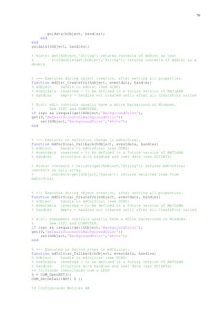 79

guidata(hObject, handles);
end
end
guidata(hObject, handles);
% Hints: get(hObject,'String') returns contents of mdDist as text
%
str2double(get(hObject,'String')) returns contents of mdDist as a
double

% --- Executes during object creation, after setting all properties.
function mdDist_CreateFcn(hObject, eventdata, handles)
% hObject
handle to mdDist (see GCBO)
% eventdata reserved - to be defined in a future version of MATLAB®
% handles
empty - handles not created until after all CreateFcns called
% Hint: edit controls usually have a white background on Windows.
%
See ISPC and COMPUTER.
if ispc && isequal(get(hObject,'BackgroundColor'),
get(0,'defaultUicontrolBackgroundColor'))
set(hObject,'BackgroundColor','white');
end

% --- Executes on selection change in mdCorSinal.
function mdCorSinal_Callback(hObject, eventdata, handles)
% hObject
handle to mdCorSinal (see GCBO)
% eventdata reserved - to be defined in a future version of MATLAB®
% handles
structure with handles and user data (see GUIDATA)
% Hints: contents = cellstr(get(hObject,'String')) returns mdCorSinal
contents as cell array
%
contents{get(hObject,'Value')} returns selected item from
mdCorSinal

% --- Executes during object creation, after setting all properties.
function mdCorSinal_CreateFcn(hObject, eventdata, handles)
% hObject
handle to mdCorSinal (see GCBO)
% eventdata reserved - to be defined in a future version of MATLAB®
% handles
empty - handles not created until after all CreateFcns called
% Hint: popupmenu controls usually have a white background on Windows.
%
See ISPC and COMPUTER.
if ispc && isequal(get(hObject,'BackgroundColor'),
get(0,'defaultUicontrolBackgroundColor'))
set(hObject,'BackgroundColor','white');
end
% --- Executes on button press in mdIniciar.
function mdIniciar_Callback(hObject, eventdata, handles)
% hObject
handle to mdIniciar (see GCBO)
% eventdata reserved - to be defined in a future version of MATLAB®
% handles
structure with handles and user data (see GUIDATA)
%% Iniciando comunicação com o LEGO
h = COM_OpenNXT();
COM_SetDefaultNXT( h );
%% Configurando Motores AB

 