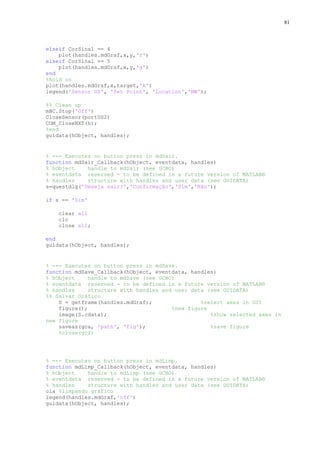 81

elseif CorSinal == 4
plot(handles.mdGraf,x,y,'r')
elseif CorSinal == 5
plot(handles.mdGraf,x,y,'g')
end
%hold on
plot(handles.mdGraf,x,target,'k')
legend('Sensor US', 'Set Point', 'Location','NW');
%% Clean up
mBC.Stop('Off')
CloseSensor(portUS2)
COM_CloseNXT(h);
%end
guidata(hObject, handles);

% --- Executes on button press in mdSair.
function mdSair_Callback(hObject, eventdata, handles)
% hObject
handle to mdSair (see GCBO)
% eventdata reserved - to be defined in a future version of MATLAB®
% handles
structure with handles and user data (see GUIDATA)
s=questdlg('Deseja sair?','Confirmação','Sim','Não');
if s == 'Sim'
clear all
clc
close all;
end
guidata(hObject, handles);

% --- Executes on button press in mdSave.
function mdSave_Callback(hObject, eventdata, handles)
% hObject
handle to mdSave (see GCBO)
% eventdata reserved - to be defined in a future version of MATLAB®
% handles
structure with handles and user data (see GUIDATA)
%% Salvar Gráfico
S = getframe(handles.mdGraf);
%select axes in GUI
figure();
%new figure
image(S.cdata);
%show selected axes in
new figure
saveas(gca, 'path', 'fig');
%save figure
%close(gcf)

% --- Executes on button press in mdLimp.
function mdLimp_Callback(hObject, eventdata, handles)
% hObject
handle to mdLimp (see GCBO)
% eventdata reserved - to be defined in a future version of MATLAB®
% handles
structure with handles and user data (see GUIDATA)
cla %limpando gráfico
legend(handles.mdGraf,'off')
guidata(hObject, handles);

 