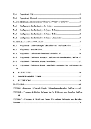 3.3.1.

Conexão via USB ....................................................................................................32

3.3.2.

Conexão via Bluetooth ...........................................................................................32

3.4. CONFIGURAÇÃO DOS DISPOSITIVOS “OUTPUTS” E “INPUTS” .......................33
3.4.1.

Configuração dos Parâmetros dos Motores ........................................................33

3.4.2.

Configuração dos Parâmetros do Sensor de Toque ............................................35

3.4.3.

Configuração dos Parâmetros do Sensor de Cor ................................................35

3.4.4.

Configuração dos Parâmetros do Sensor Ultrassônico ......................................36

3.5. PROGRAMAS DESENVOLVIDOS ..............................................................................36
3.5.1.

Programa 1 – Controle Simples Utilizando Uma Interface Gráfica .................37

3.5.2.

Programa 2 – Touch Control .................................................................................38

3.5.3.

Programa 3 – Gráfico Instantâneo do Sensor de Cor ........................................40

3.5.4.

Programa 4 – Gráfico do Sensor de Cor Utilizando Uma Interface Gráfica ...42

3.5.5.

Programa 5 – Gráfico do Sensor Ultrassônico ....................................................43

3.5.6.

Programa 6 – Gráfico do Sensor Ultrassônico Utilizando Uma Interface Gráfica

45
4.

RESULTADOS ..........................................................................................................46

5.

CONSIDERAÇÕES FINAIS ....................................................................................53

6.

REFERÊNCIAS ........................................................................................................54

GLOSSÁRIO ........................................................................................................................60
ANEXO A – Programa 1 (Controle Simples Utilizando uma Interface Gráfica) ..........62
ANEXO B – Programa 4 (Gráfico do Sensor de Cor Utilizando uma Interface Gráfica)
69
ANEXO C – Programa 6 (Gráfico do Sensor Ultrassônico Utilizando uma Interface
Gráfica) ..................................................................................................................................76

 
