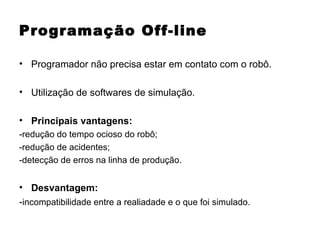 Programação Off-line Programador não precisa estar em contato com o robô. Utilização de softwares de simulação. Principais vantagens: -redução do tempo ocioso do robô; -redução de acidentes; -detecção de erros na linha de produção. Desvantagem: - incompatibilidade entre a realiadade e o que foi simulado. 