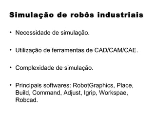 Simulação de robôs industriais Necessidade de simulação. Utilização de ferramentas de CAD/CAM/CAE. Complexidade de simulação. Principais softwares: RobotGraphics, Place, Build, Command, Adjust, Igrip, Workspae, Robcad. 