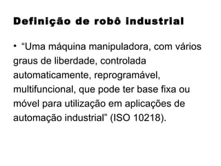 Definição de robô industrial “ Uma máquina manipuladora, com vários graus de liberdade, controlada automaticamente, reprogramável, multifuncional, que pode ter base fixa ou móvel para utilização em aplicações de automação industrial” (ISO 10218). 