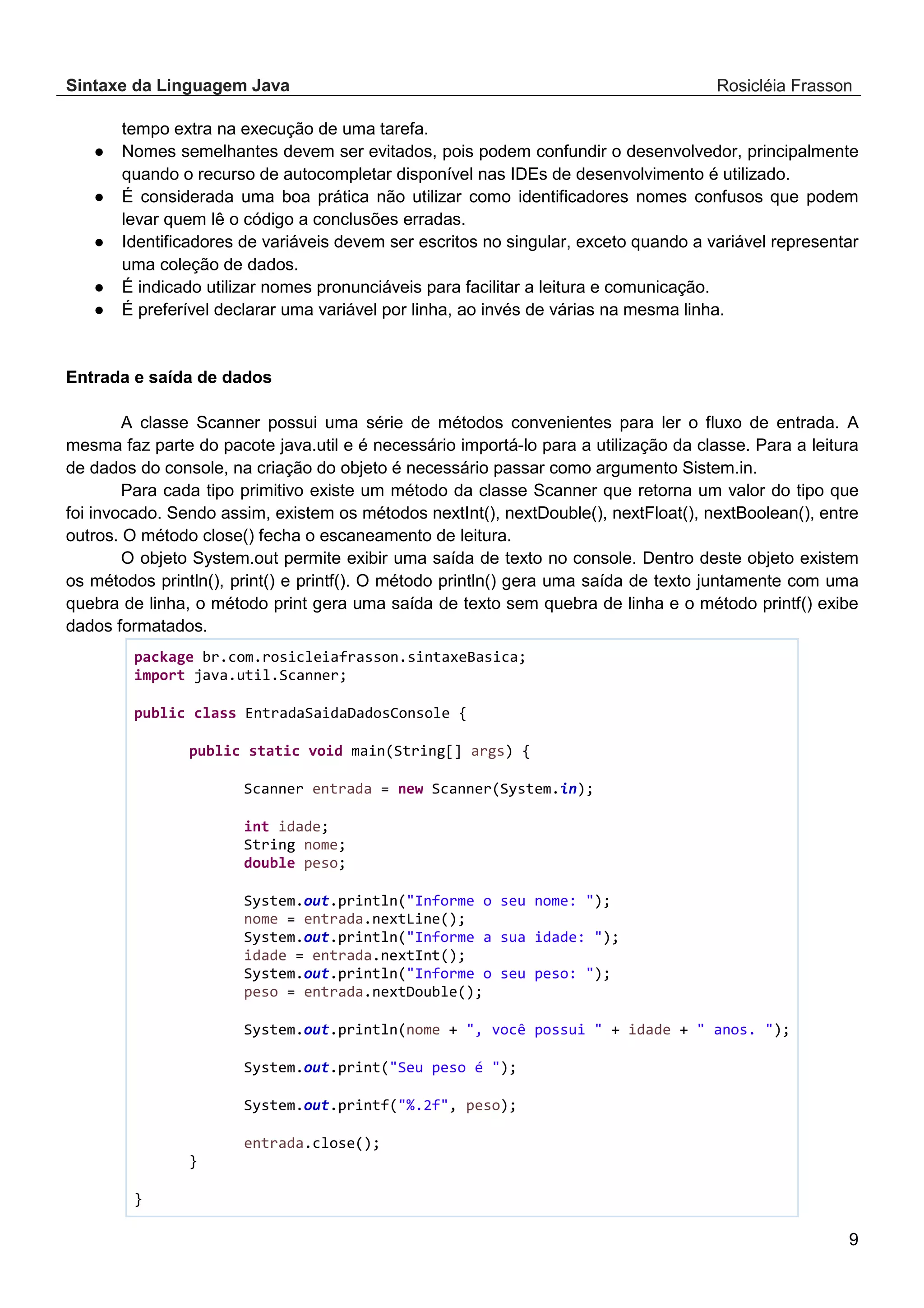 Sintaxe da Linguagem Java Rosicléia Frasson 9 tempo extra na execução de uma tarefa. ● Nomes semelhantes devem ser evitados, pois podem confundir o desenvolvedor, principalmente quando o recurso de autocompletar disponível nas IDEs de desenvolvimento é utilizado. ● É considerada uma boa prática não utilizar como identificadores nomes confusos que podem levar quem lê o código a conclusões erradas. ● Identificadores de variáveis devem ser escritos no singular, exceto quando a variável representar uma coleção de dados. ● É indicado utilizar nomes pronunciáveis para facilitar a leitura e comunicação. ● É preferível declarar uma variável por linha, ao invés de várias na mesma linha. Entrada e saída de dados A classe Scanner possui uma série de métodos convenientes para ler o fluxo de entrada. A mesma faz parte do pacote java.util e é necessário importá-lo para a utilização da classe. Para a leitura de dados do console, na criação do objeto é necessário passar como argumento Sistem.in. Para cada tipo primitivo existe um método da classe Scanner que retorna um valor do tipo que foi invocado. Sendo assim, existem os métodos nextInt(), nextDouble(), nextFloat(), nextBoolean(), entre outros. O método close() fecha o escaneamento de leitura. O objeto System.out permite exibir uma saída de texto no console. Dentro deste objeto existem os métodos println(), print() e printf(). O método println() gera uma saída de texto juntamente com uma quebra de linha, o método print gera uma saída de texto sem quebra de linha e o método printf() exibe dados formatados. package br.com.rosicleiafrasson.sintaxeBasica; import java.util.Scanner; public class EntradaSaidaDadosConsole { public static void main(String[] args) { Scanner entrada = new Scanner(System.in); int idade; String nome; double peso; System.out.println("Informe o seu nome: "); nome = entrada.nextLine(); System.out.println("Informe a sua idade: "); idade = entrada.nextInt(); System.out.println("Informe o seu peso: "); peso = entrada.nextDouble(); System.out.println(nome + ", você possui " + idade + " anos. "); System.out.print("Seu peso é "); System.out.printf("%.2f", peso); entrada.close(); } } 