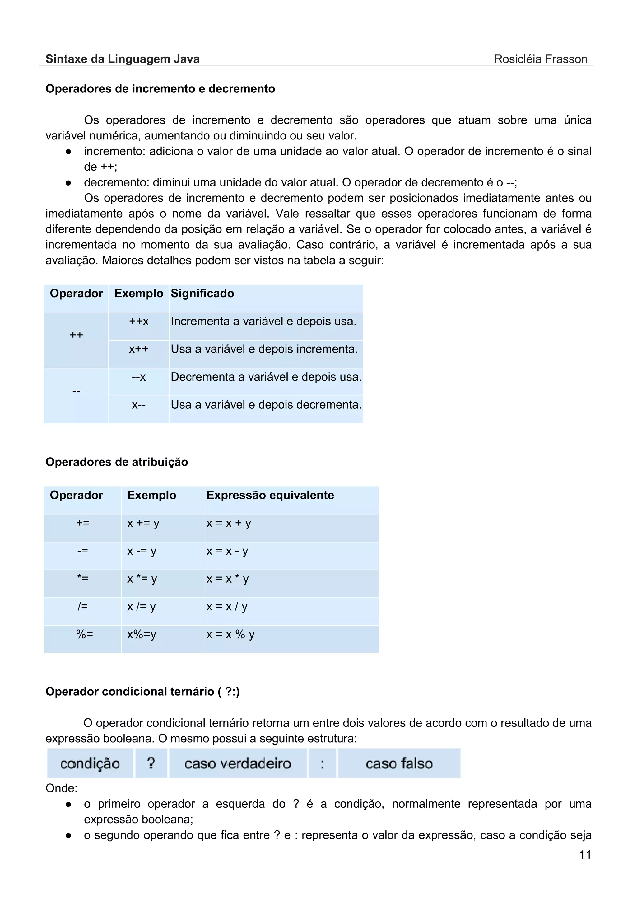 Sintaxe da Linguagem Java Rosicléia Frasson 11 Operadores de incremento e decremento Os operadores de incremento e decremento são operadores que atuam sobre uma única variável numérica, aumentando ou diminuindo ou seu valor. ● incremento: adiciona o valor de uma unidade ao valor atual. O operador de incremento é o sinal de ++; ● decremento: diminui uma unidade do valor atual. O operador de decremento é o --; Os operadores de incremento e decremento podem ser posicionados imediatamente antes ou imediatamente após o nome da variável. Vale ressaltar que esses operadores funcionam de forma diferente dependendo da posição em relação a variável. Se o operador for colocado antes, a variável é incrementada no momento da sua avaliação. Caso contrário, a variável é incrementada após a sua avaliação. Maiores detalhes podem ser vistos na tabela a seguir: Significado Exemplo Operador Incrementa a variável e depois usa. ++x ++ Usa a variável e depois incrementa. x++ Decrementa a variável e depois usa. --x -- Usa a variável e depois decrementa. x-- Operadores de atribuição Expressão equivalente Exemplo Operador x = x + y x += y += x = x - y x -= y -= x = x * y x *= y *= x = x / y x /= y /= x = x % y x%=y %= Operador condicional ternário ( ?:) O operador condicional ternário retorna um entre dois valores de acordo com o resultado de uma expressão booleana. O mesmo possui a seguinte estrutura: Onde: ● o primeiro operador a esquerda do ? é a condição, normalmente representada por uma expressão booleana; ● o segundo operando que fica entre ? e : representa o valor da expressão, caso a condição seja 
