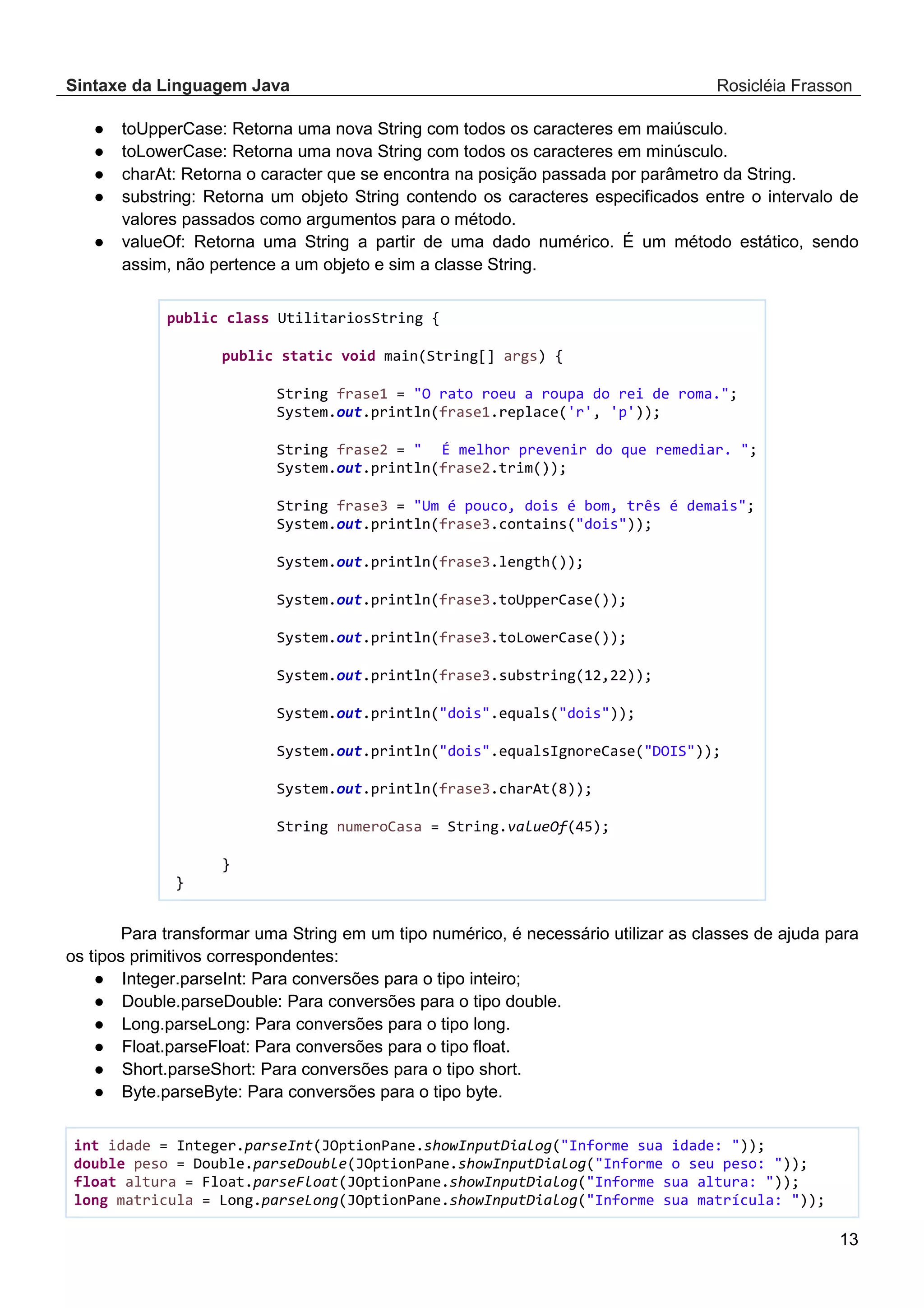 Sintaxe da Linguagem Java Rosicléia Frasson 13 ● toUpperCase: Retorna uma nova String com todos os caracteres em maiúsculo. ● toLowerCase: Retorna uma nova String com todos os caracteres em minúsculo. ● charAt: Retorna o caracter que se encontra na posição passada por parâmetro da String. ● substring: Retorna um objeto String contendo os caracteres especificados entre o intervalo de valores passados como argumentos para o método. ● valueOf: Retorna uma String a partir de uma dado numérico. É um método estático, sendo assim, não pertence a um objeto e sim a classe String. public class UtilitariosString { public static void main(String[] args) { String frase1 = "O rato roeu a roupa do rei de roma."; System.out.println(frase1.replace('r', 'p')); String frase2 = " É melhor prevenir do que remediar. "; System.out.println(frase2.trim()); String frase3 = "Um é pouco, dois é bom, três é demais"; System.out.println(frase3.contains("dois")); System.out.println(frase3.length()); System.out.println(frase3.toUpperCase()); System.out.println(frase3.toLowerCase()); System.out.println(frase3.substring(12,22)); System.out.println("dois".equals("dois")); System.out.println("dois".equalsIgnoreCase("DOIS")); System.out.println(frase3.charAt(8)); String numeroCasa = String.valueOf(45); } } Para transformar uma String em um tipo numérico, é necessário utilizar as classes de ajuda para os tipos primitivos correspondentes: ● Integer.parseInt: Para conversões para o tipo inteiro; ● Double.parseDouble: Para conversões para o tipo double. ● Long.parseLong: Para conversões para o tipo long. ● Float.parseFloat: Para conversões para o tipo float. ● Short.parseShort: Para conversões para o tipo short. ● Byte.parseByte: Para conversões para o tipo byte. int idade = Integer.parseInt(JOptionPane.showInputDialog("Informe sua idade: ")); double peso = Double.parseDouble(JOptionPane.showInputDialog("Informe o seu peso: ")); float altura = Float.parseFloat(JOptionPane.showInputDialog("Informe sua altura: ")); long matricula = Long.parseLong(JOptionPane.showInputDialog("Informe sua matrícula: ")); 