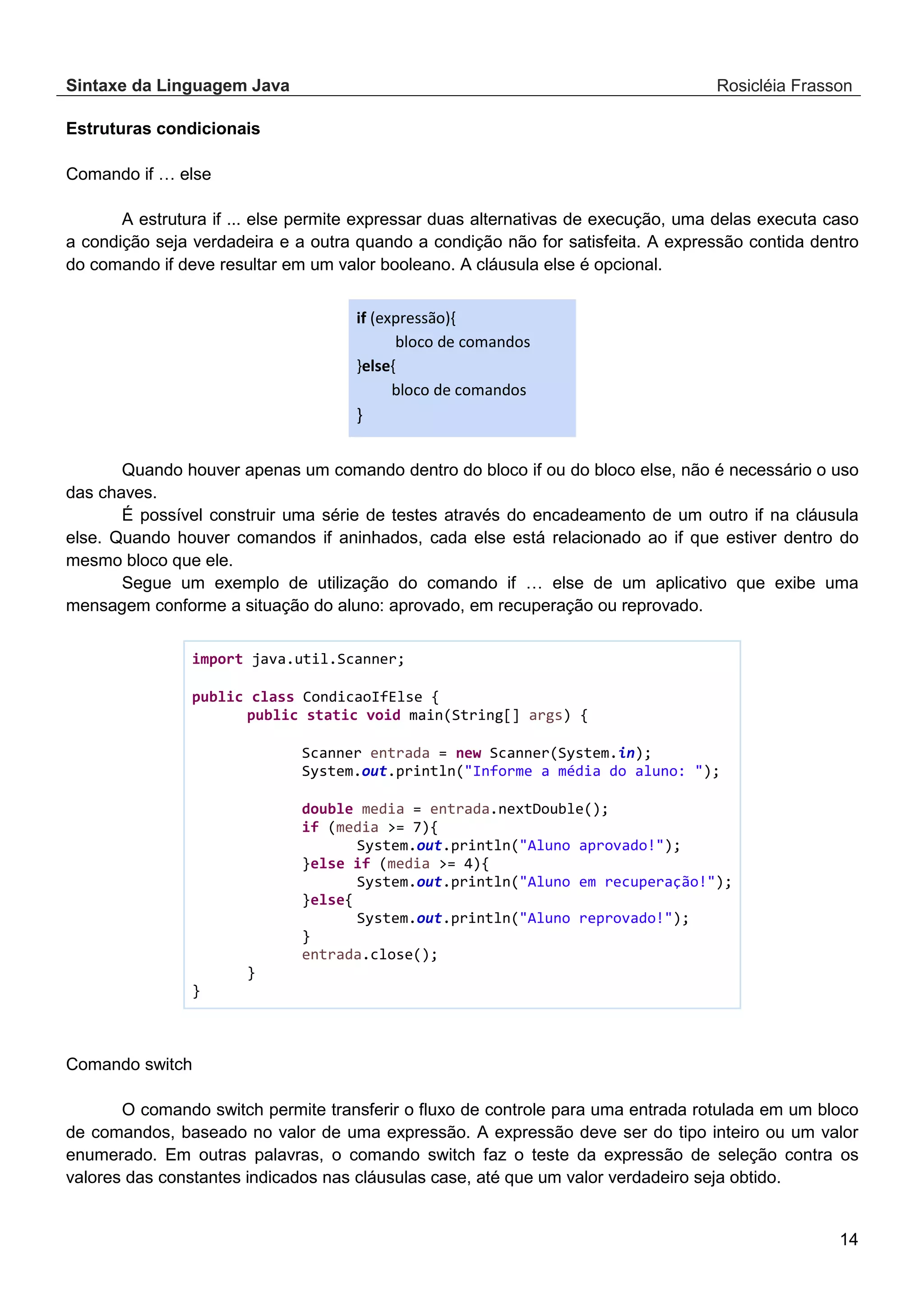 Sintaxe da Linguagem Java Rosicléia Frasson 14 Estruturas condicionais Comando if … else A estrutura if ... else permite expressar duas alternativas de execução, uma delas executa caso a condição seja verdadeira e a outra quando a condição não for satisfeita. A expressão contida dentro do comando if deve resultar em um valor booleano. A cláusula else é opcional. if (expressão){ bloco de comandos }else{ bloco de comandos } Quando houver apenas um comando dentro do bloco if ou do bloco else, não é necessário o uso das chaves. É possível construir uma série de testes através do encadeamento de um outro if na cláusula else. Quando houver comandos if aninhados, cada else está relacionado ao if que estiver dentro do mesmo bloco que ele. Segue um exemplo de utilização do comando if … else de um aplicativo que exibe uma mensagem conforme a situação do aluno: aprovado, em recuperação ou reprovado. import java.util.Scanner; public class CondicaoIfElse { public static void main(String[] args) { Scanner entrada = new Scanner(System.in); System.out.println("Informe a média do aluno: "); double media = entrada.nextDouble(); if (media >= 7){ System.out.println("Aluno aprovado!"); }else if (media >= 4){ System.out.println("Aluno em recuperação!"); }else{ System.out.println("Aluno reprovado!"); } entrada.close(); } } Comando switch O comando switch permite transferir o fluxo de controle para uma entrada rotulada em um bloco de comandos, baseado no valor de uma expressão. A expressão deve ser do tipo inteiro ou um valor enumerado. Em outras palavras, o comando switch faz o teste da expressão de seleção contra os valores das constantes indicados nas cláusulas case, até que um valor verdadeiro seja obtido. 
