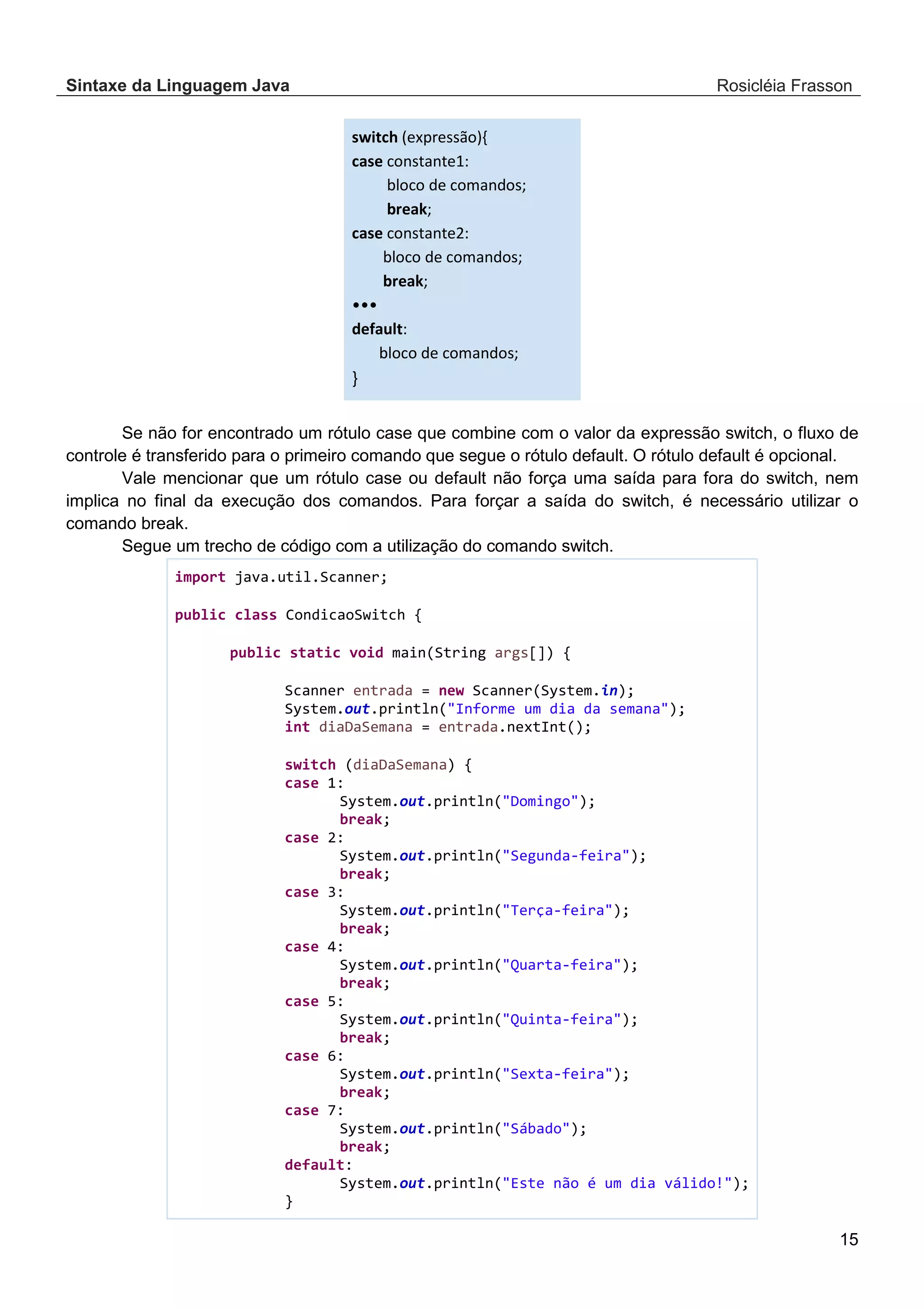 Sintaxe da Linguagem Java Rosicléia Frasson 15 switch (expressão){ case constante1: bloco de comandos; break; case constante2: bloco de comandos; break; ••• default: bloco de comandos; } Se não for encontrado um rótulo case que combine com o valor da expressão switch, o fluxo de controle é transferido para o primeiro comando que segue o rótulo default. O rótulo default é opcional. Vale mencionar que um rótulo case ou default não força uma saída para fora do switch, nem implica no final da execução dos comandos. Para forçar a saída do switch, é necessário utilizar o comando break. Segue um trecho de código com a utilização do comando switch. import java.util.Scanner; public class CondicaoSwitch { public static void main(String args[]) { Scanner entrada = new Scanner(System.in); System.out.println("Informe um dia da semana"); int diaDaSemana = entrada.nextInt(); switch (diaDaSemana) { case 1: System.out.println("Domingo"); break; case 2: System.out.println("Segunda-feira"); break; case 3: System.out.println("Terça-feira"); break; case 4: System.out.println("Quarta-feira"); break; case 5: System.out.println("Quinta-feira"); break; case 6: System.out.println("Sexta-feira"); break; case 7: System.out.println("Sábado"); break; default: System.out.println("Este não é um dia válido!"); } 