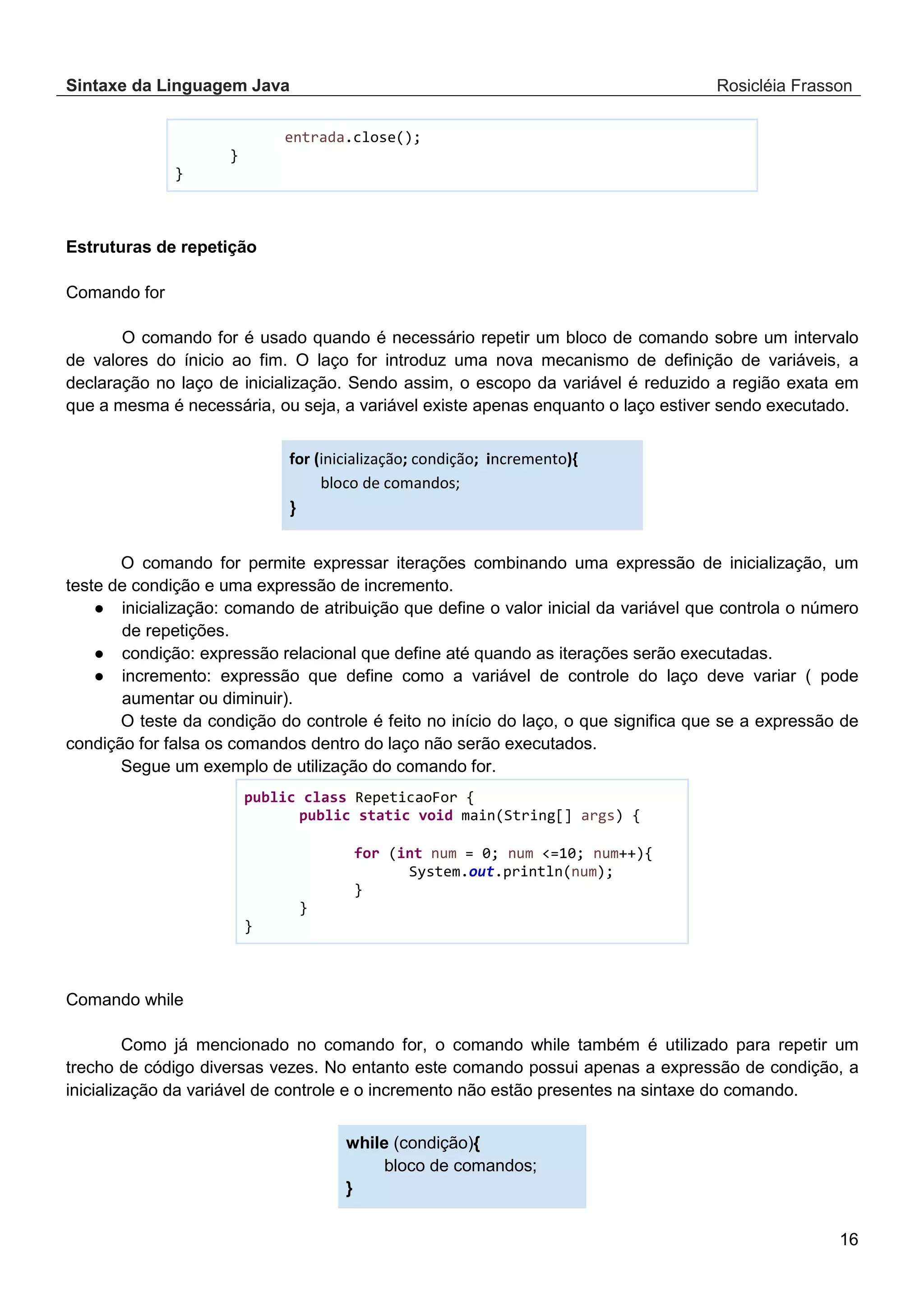 Sintaxe da Linguagem Java Rosicléia Frasson 16 entrada.close(); } } Estruturas de repetição Comando for O comando for é usado quando é necessário repetir um bloco de comando sobre um intervalo de valores do ínicio ao fim. O laço for introduz uma nova mecanismo de definição de variáveis, a declaração no laço de inicialização. Sendo assim, o escopo da variável é reduzido a região exata em que a mesma é necessária, ou seja, a variável existe apenas enquanto o laço estiver sendo executado. for (inicialização; condição; incremento){ bloco de comandos; } O comando for permite expressar iterações combinando uma expressão de inicialização, um teste de condição e uma expressão de incremento. ● inicialização: comando de atribuição que define o valor inicial da variável que controla o número de repetições. ● condição: expressão relacional que define até quando as iterações serão executadas. ● incremento: expressão que define como a variável de controle do laço deve variar ( pode aumentar ou diminuir). O teste da condição do controle é feito no início do laço, o que significa que se a expressão de condição for falsa os comandos dentro do laço não serão executados. Segue um exemplo de utilização do comando for. public class RepeticaoFor { public static void main(String[] args) { for (int num = 0; num <=10; num++){ System.out.println(num); } } } Comando while Como já mencionado no comando for, o comando while também é utilizado para repetir um trecho de código diversas vezes. No entanto este comando possui apenas a expressão de condição, a inicialização da variável de controle e o incremento não estão presentes na sintaxe do comando. while (condição){ bloco de comandos; } 