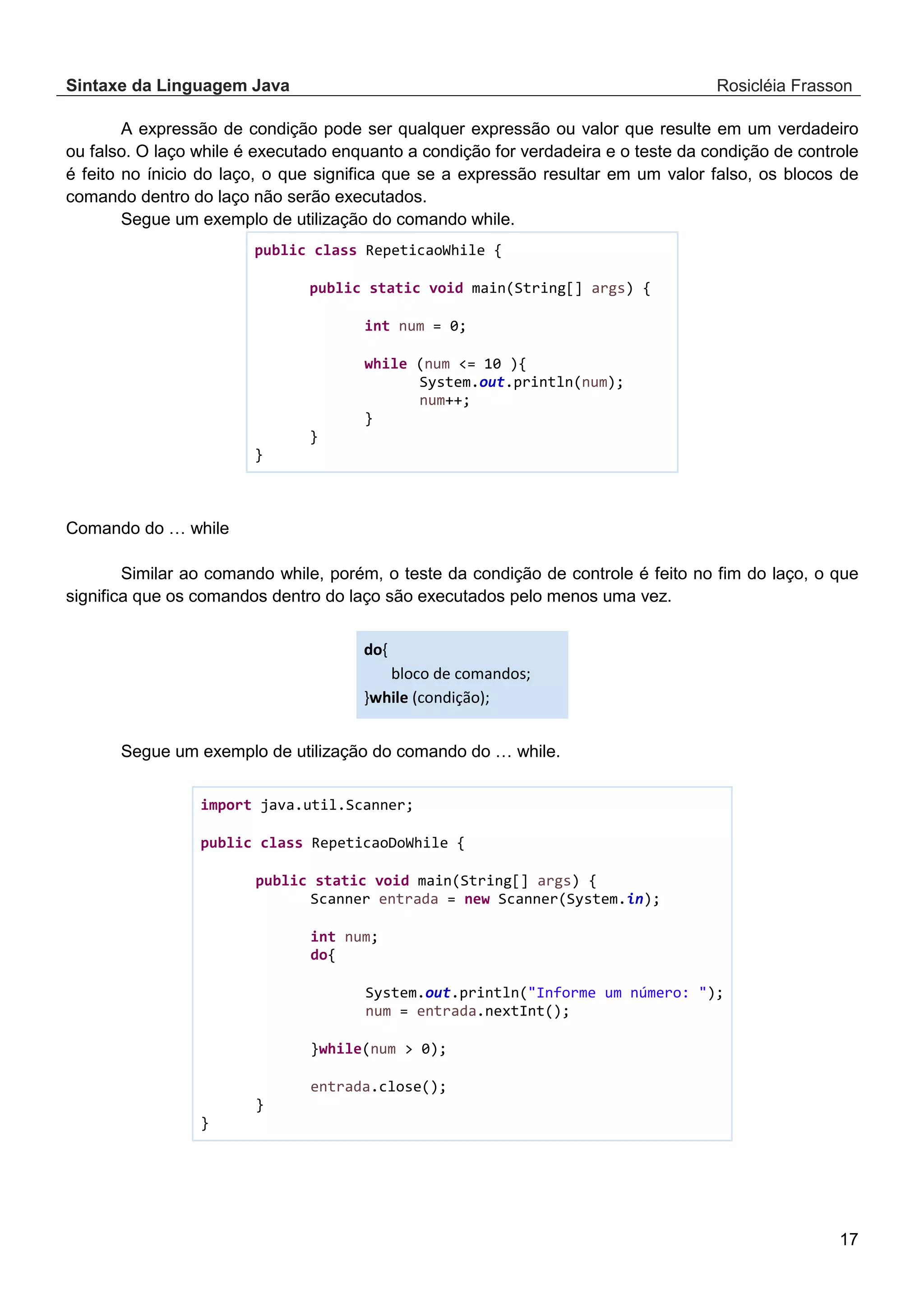 Sintaxe da Linguagem Java Rosicléia Frasson 17 A expressão de condição pode ser qualquer expressão ou valor que resulte em um verdadeiro ou falso. O laço while é executado enquanto a condição for verdadeira e o teste da condição de controle é feito no ínicio do laço, o que significa que se a expressão resultar em um valor falso, os blocos de comando dentro do laço não serão executados. Segue um exemplo de utilização do comando while. public class RepeticaoWhile { public static void main(String[] args) { int num = 0; while (num <= 10 ){ System.out.println(num); num++; } } } Comando do … while Similar ao comando while, porém, o teste da condição de controle é feito no fim do laço, o que significa que os comandos dentro do laço são executados pelo menos uma vez. do{ bloco de comandos; }while (condição); Segue um exemplo de utilização do comando do … while. import java.util.Scanner; public class RepeticaoDoWhile { public static void main(String[] args) { Scanner entrada = new Scanner(System.in); int num; do{ System.out.println("Informe um número: "); num = entrada.nextInt(); }while(num > 0); entrada.close(); } } 