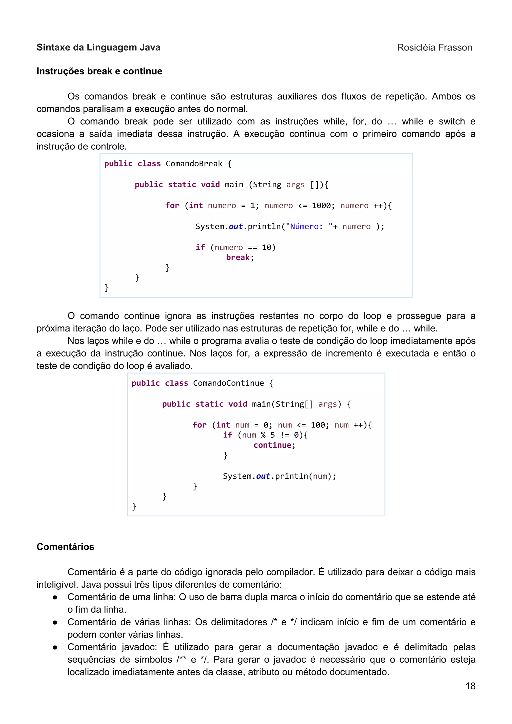 Sintaxe da Linguagem Java Rosicléia Frasson 18 Instruções break e continue Os comandos break e continue são estruturas auxiliares dos fluxos de repetição. Ambos os comandos paralisam a execução antes do normal. O comando break pode ser utilizado com as instruções while, for, do … while e switch e ocasiona a saída imediata dessa instrução. A execução continua com o primeiro comando após a instrução de controle. public class ComandoBreak { public static void main (String args []){ for (int numero = 1; numero <= 1000; numero ++){ System.out.println("Número: "+ numero ); if (numero == 10) break; } } } O comando continue ignora as instruções restantes no corpo do loop e prossegue para a próxima iteração do laço. Pode ser utilizado nas estruturas de repetição for, while e do … while. Nos laços while e do … while o programa avalia o teste de condição do loop imediatamente após a execução da instrução continue. Nos laços for, a expressão de incremento é executada e então o teste de condição do loop é avaliado. public class ComandoContinue { public static void main(String[] args) { for (int num = 0; num <= 100; num ++){ if (num % 5 != 0){ continue; } System.out.println(num); } } } Comentários Comentário é a parte do código ignorada pelo compilador. É utilizado para deixar o código mais inteligível. Java possui três tipos diferentes de comentário: ● Comentário de uma linha: O uso de barra dupla marca o início do comentário que se estende até o fim da linha. ● Comentário de várias linhas: Os delimitadores /* e */ indicam início e fim de um comentário e podem conter várias linhas. ● Comentário javadoc: É utilizado para gerar a documentação javadoc e é delimitado pelas sequências de símbolos /** e */. Para gerar o javadoc é necessário que o comentário esteja localizado imediatamente antes da classe, atributo ou método documentado. 