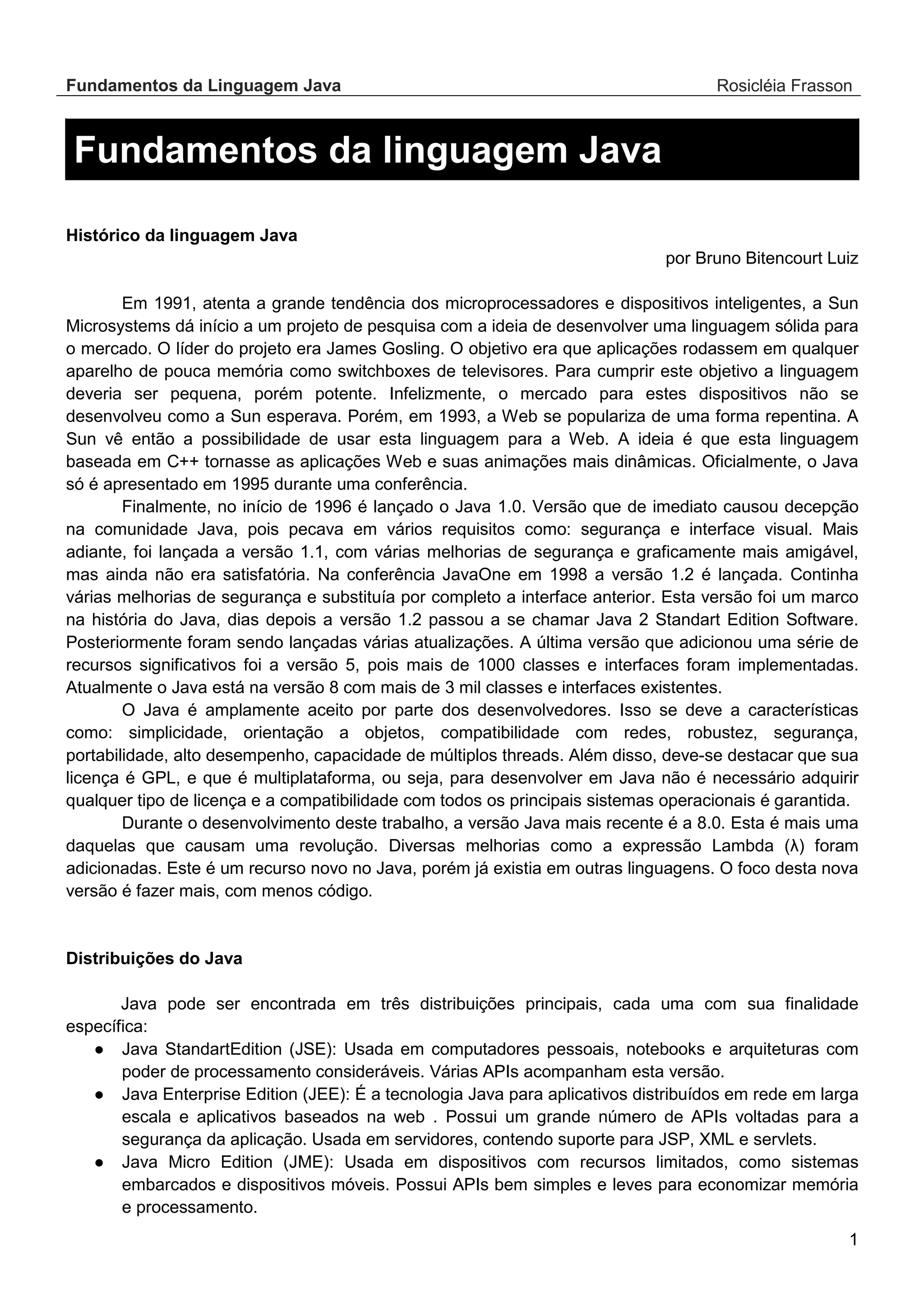 Fundamentos da Linguagem Java Rosicléia Frasson 1 Fundamentos da linguagem Java Histórico da linguagem Java por Bruno Bitencourt Luiz Em 1991, atenta a grande tendência dos microprocessadores e dispositivos inteligentes, a Sun Microsystems dá início a um projeto de pesquisa com a ideia de desenvolver uma linguagem sólida para o mercado. O líder do projeto era James Gosling. O objetivo era que aplicações rodassem em qualquer aparelho de pouca memória como switchboxes de televisores. Para cumprir este objetivo a linguagem deveria ser pequena, porém potente. Infelizmente, o mercado para estes dispositivos não se desenvolveu como a Sun esperava. Porém, em 1993, a Web se populariza de uma forma repentina. A Sun vê então a possibilidade de usar esta linguagem para a Web. A ideia é que esta linguagem baseada em C++ tornasse as aplicações Web e suas animações mais dinâmicas. Oficialmente, o Java só é apresentado em 1995 durante uma conferência. Finalmente, no início de 1996 é lançado o Java 1.0. Versão que de imediato causou decepção na comunidade Java, pois pecava em vários requisitos como: segurança e interface visual. Mais adiante, foi lançada a versão 1.1, com várias melhorias de segurança e graficamente mais amigável, mas ainda não era satisfatória. Na conferência JavaOne em 1998 a versão 1.2 é lançada. Continha várias melhorias de segurança e substituía por completo a interface anterior. Esta versão foi um marco na história do Java, dias depois a versão 1.2 passou a se chamar Java 2 Standart Edition Software. Posteriormente foram sendo lançadas várias atualizações. A última versão que adicionou uma série de recursos significativos foi a versão 5, pois mais de 1000 classes e interfaces foram implementadas. Atualmente o Java está na versão 8 com mais de 3 mil classes e interfaces existentes. O Java é amplamente aceito por parte dos desenvolvedores. Isso se deve a características como: simplicidade, orientação a objetos, compatibilidade com redes, robustez, segurança, portabilidade, alto desempenho, capacidade de múltiplos threads. Além disso, deve-se destacar que sua licença é GPL, e que é multiplataforma, ou seja, para desenvolver em Java não é necessário adquirir qualquer tipo de licença e a compatibilidade com todos os principais sistemas operacionais é garantida. Durante o desenvolvimento deste trabalho, a versão Java mais recente é a 8.0. Esta é mais uma daquelas que causam uma revolução. Diversas melhorias como a expressão Lambda (λ) foram adicionadas. Este é um recurso novo no Java, porém já existia em outras linguagens. O foco desta nova versão é fazer mais, com menos código. Distribuições do Java Java pode ser encontrada em três distribuições principais, cada uma com sua finalidade específica: ● Java StandartEdition (JSE): Usada em computadores pessoais, notebooks e arquiteturas com poder de processamento consideráveis. Várias APIs acompanham esta versão. ● Java Enterprise Edition (JEE): É a tecnologia Java para aplicativos distribuídos em rede em larga escala e aplicativos baseados na web . Possui um grande número de APIs voltadas para a segurança da aplicação. Usada em servidores, contendo suporte para JSP, XML e servlets. ● Java Micro Edition (JME): Usada em dispositivos com recursos limitados, como sistemas embarcados e dispositivos móveis. Possui APIs bem simples e leves para economizar memória e processamento. 