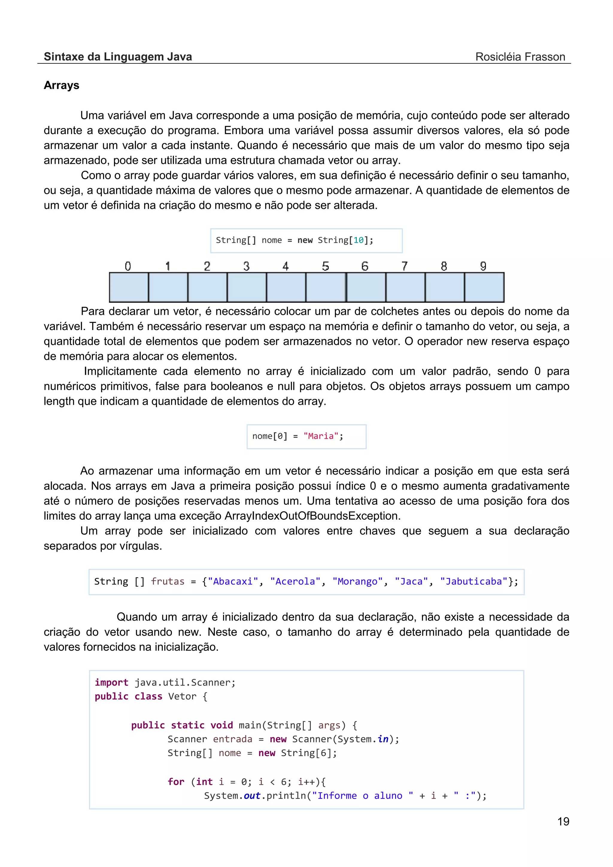 Sintaxe da Linguagem Java Rosicléia Frasson 19 Arrays Uma variável em Java corresponde a uma posição de memória, cujo conteúdo pode ser alterado durante a execução do programa. Embora uma variável possa assumir diversos valores, ela só pode armazenar um valor a cada instante. Quando é necessário que mais de um valor do mesmo tipo seja armazenado, pode ser utilizada uma estrutura chamada vetor ou array. Como o array pode guardar vários valores, em sua definição é necessário definir o seu tamanho, ou seja, a quantidade máxima de valores que o mesmo pode armazenar. A quantidade de elementos de um vetor é definida na criação do mesmo e não pode ser alterada. String[] nome = new String[10]; Para declarar um vetor, é necessário colocar um par de colchetes antes ou depois do nome da variável. Também é necessário reservar um espaço na memória e definir o tamanho do vetor, ou seja, a quantidade total de elementos que podem ser armazenados no vetor. O operador new reserva espaço de memória para alocar os elementos. Implicitamente cada elemento no array é inicializado com um valor padrão, sendo 0 para numéricos primitivos, false para booleanos e null para objetos. Os objetos arrays possuem um campo length que indicam a quantidade de elementos do array. nome[0] = "Maria"; Ao armazenar uma informação em um vetor é necessário indicar a posição em que esta será alocada. Nos arrays em Java a primeira posição possui índice 0 e o mesmo aumenta gradativamente até o número de posições reservadas menos um. Uma tentativa ao acesso de uma posição fora dos limites do array lança uma exceção ArrayIndexOutOfBoundsException. Um array pode ser inicializado com valores entre chaves que seguem a sua declaração separados por vírgulas. String [] frutas = {"Abacaxi", "Acerola", "Morango", "Jaca", "Jabuticaba"}; Quando um array é inicializado dentro da sua declaração, não existe a necessidade da criação do vetor usando new. Neste caso, o tamanho do array é determinado pela quantidade de valores fornecidos na inicialização. import java.util.Scanner; public class Vetor { public static void main(String[] args) { Scanner entrada = new Scanner(System.in); String[] nome = new String[6]; for (int i = 0; i < 6; i++){ System.out.println("Informe o aluno " + i + " :"); 