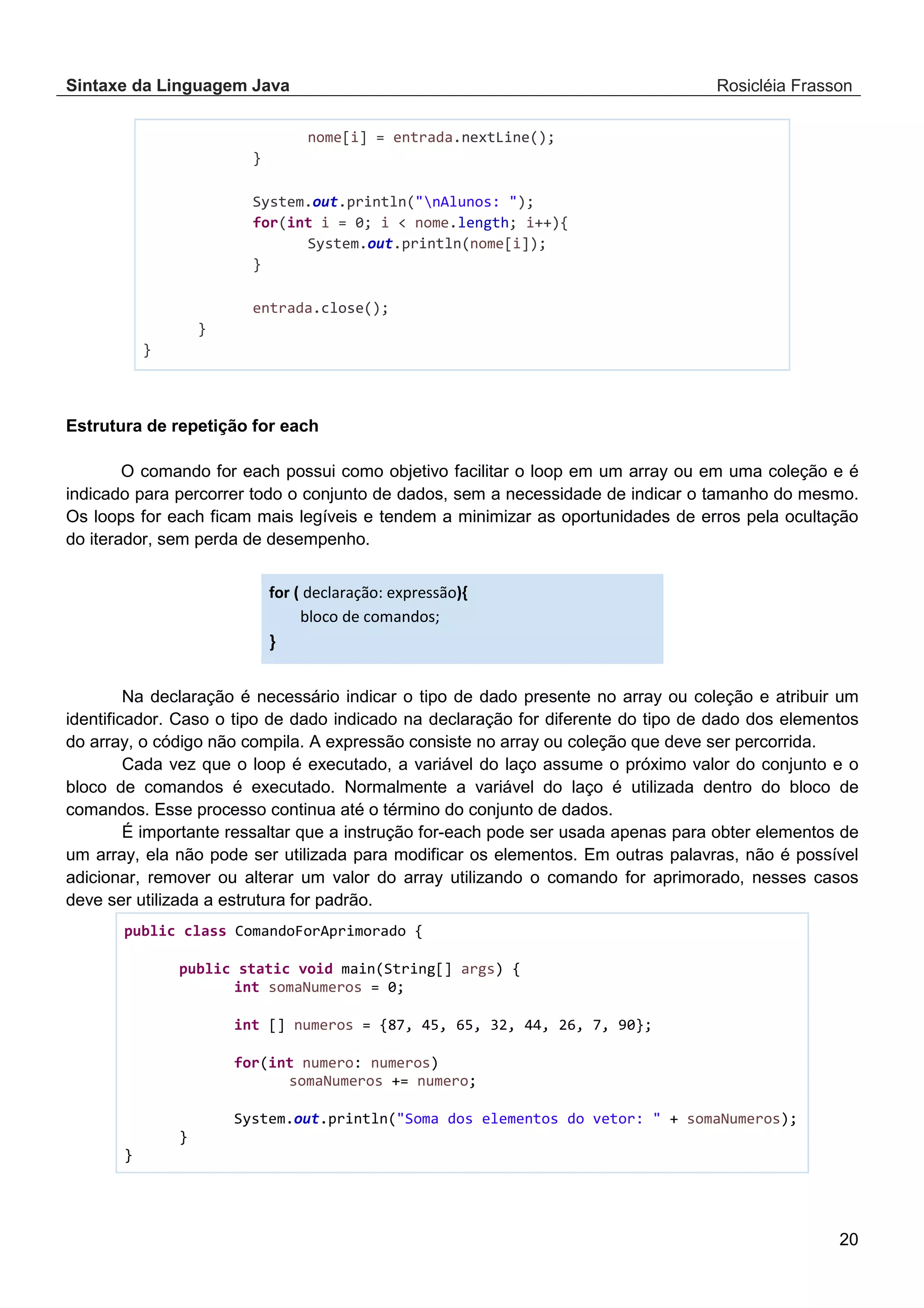 Sintaxe da Linguagem Java Rosicléia Frasson 20 nome[i] = entrada.nextLine(); } System.out.println("nAlunos: "); for(int i = 0; i < nome.length; i++){ System.out.println(nome[i]); } entrada.close(); } } Estrutura de repetição for each O comando for each possui como objetivo facilitar o loop em um array ou em uma coleção e é indicado para percorrer todo o conjunto de dados, sem a necessidade de indicar o tamanho do mesmo. Os loops for each ficam mais legíveis e tendem a minimizar as oportunidades de erros pela ocultação do iterador, sem perda de desempenho. for ( declaração: expressão){ bloco de comandos; } Na declaração é necessário indicar o tipo de dado presente no array ou coleção e atribuir um identificador. Caso o tipo de dado indicado na declaração for diferente do tipo de dado dos elementos do array, o código não compila. A expressão consiste no array ou coleção que deve ser percorrida. Cada vez que o loop é executado, a variável do laço assume o próximo valor do conjunto e o bloco de comandos é executado. Normalmente a variável do laço é utilizada dentro do bloco de comandos. Esse processo continua até o término do conjunto de dados. É importante ressaltar que a instrução for-each pode ser usada apenas para obter elementos de um array, ela não pode ser utilizada para modificar os elementos. Em outras palavras, não é possível adicionar, remover ou alterar um valor do array utilizando o comando for aprimorado, nesses casos deve ser utilizada a estrutura for padrão. public class ComandoForAprimorado { public static void main(String[] args) { int somaNumeros = 0; int [] numeros = {87, 45, 65, 32, 44, 26, 7, 90}; for(int numero: numeros) somaNumeros += numero; System.out.println("Soma dos elementos do vetor: " + somaNumeros); } } 