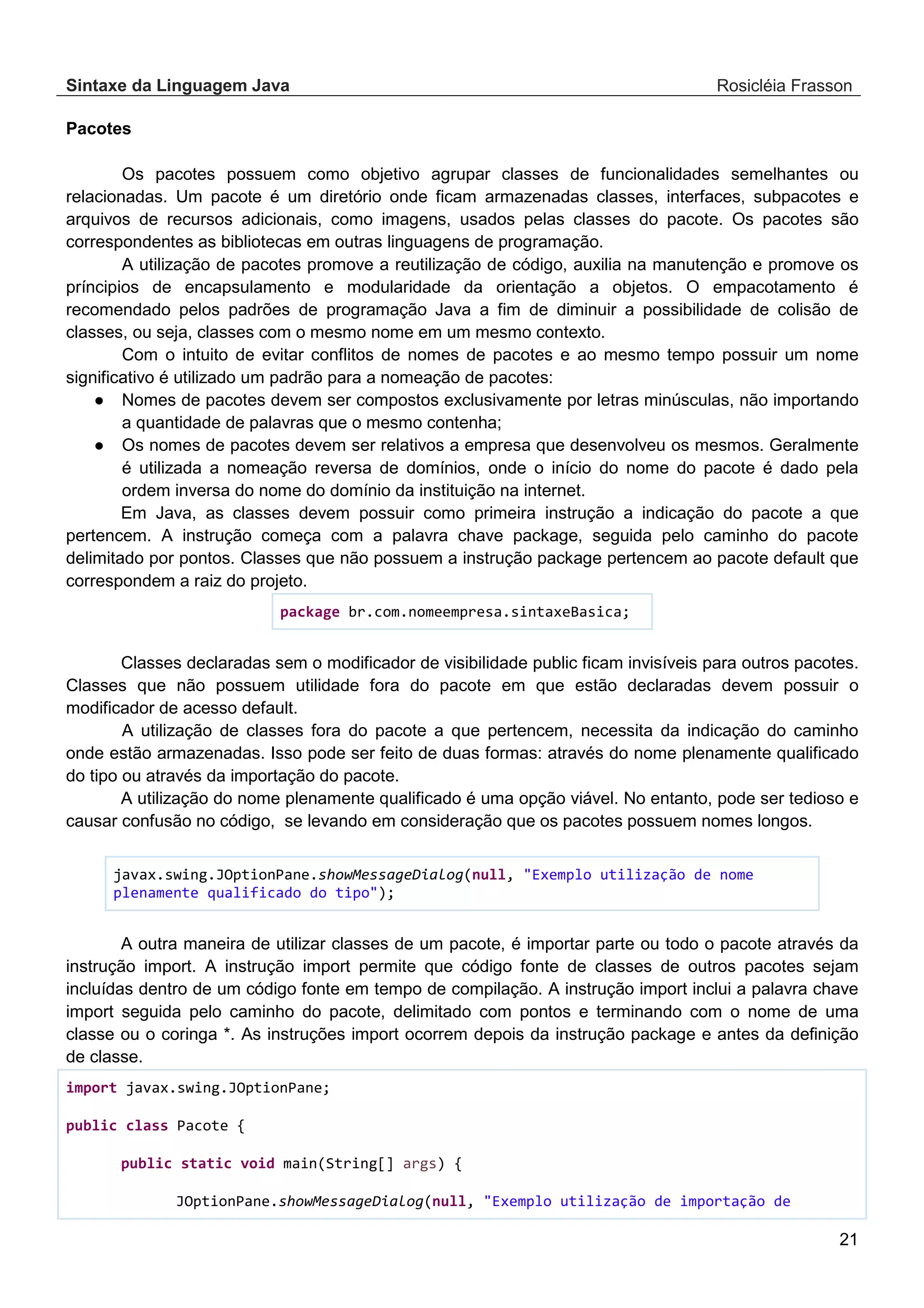 Sintaxe da Linguagem Java Rosicléia Frasson 21 Pacotes Os pacotes possuem como objetivo agrupar classes de funcionalidades semelhantes ou relacionadas. Um pacote é um diretório onde ficam armazenadas classes, interfaces, subpacotes e arquivos de recursos adicionais, como imagens, usados pelas classes do pacote. Os pacotes são correspondentes as bibliotecas em outras linguagens de programação. A utilização de pacotes promove a reutilização de código, auxilia na manutenção e promove os príncipios de encapsulamento e modularidade da orientação a objetos. O empacotamento é recomendado pelos padrões de programação Java a fim de diminuir a possibilidade de colisão de classes, ou seja, classes com o mesmo nome em um mesmo contexto. Com o intuito de evitar conflitos de nomes de pacotes e ao mesmo tempo possuir um nome significativo é utilizado um padrão para a nomeação de pacotes: ● Nomes de pacotes devem ser compostos exclusivamente por letras minúsculas, não importando a quantidade de palavras que o mesmo contenha; ● Os nomes de pacotes devem ser relativos a empresa que desenvolveu os mesmos. Geralmente é utilizada a nomeação reversa de domínios, onde o início do nome do pacote é dado pela ordem inversa do nome do domínio da instituição na internet. Em Java, as classes devem possuir como primeira instrução a indicação do pacote a que pertencem. A instrução começa com a palavra chave package, seguida pelo caminho do pacote delimitado por pontos. Classes que não possuem a instrução package pertencem ao pacote default que correspondem a raiz do projeto. package br.com.nomeempresa.sintaxeBasica; Classes declaradas sem o modificador de visibilidade public ficam invisíveis para outros pacotes. Classes que não possuem utilidade fora do pacote em que estão declaradas devem possuir o modificador de acesso default. A utilização de classes fora do pacote a que pertencem, necessita da indicação do caminho onde estão armazenadas. Isso pode ser feito de duas formas: através do nome plenamente qualificado do tipo ou através da importação do pacote. A utilização do nome plenamente qualificado é uma opção viável. No entanto, pode ser tedioso e causar confusão no código, se levando em consideração que os pacotes possuem nomes longos. javax.swing.JOptionPane.showMessageDialog(null, "Exemplo utilização de nome plenamente qualificado do tipo"); A outra maneira de utilizar classes de um pacote, é importar parte ou todo o pacote através da instrução import. A instrução import permite que código fonte de classes de outros pacotes sejam incluídas dentro de um código fonte em tempo de compilação. A instrução import inclui a palavra chave import seguida pelo caminho do pacote, delimitado com pontos e terminando com o nome de uma classe ou o coringa *. As instruções import ocorrem depois da instrução package e antes da definição de classe. import javax.swing.JOptionPane; public class Pacote { public static void main(String[] args) { JOptionPane.showMessageDialog(null, "Exemplo utilização de importação de 