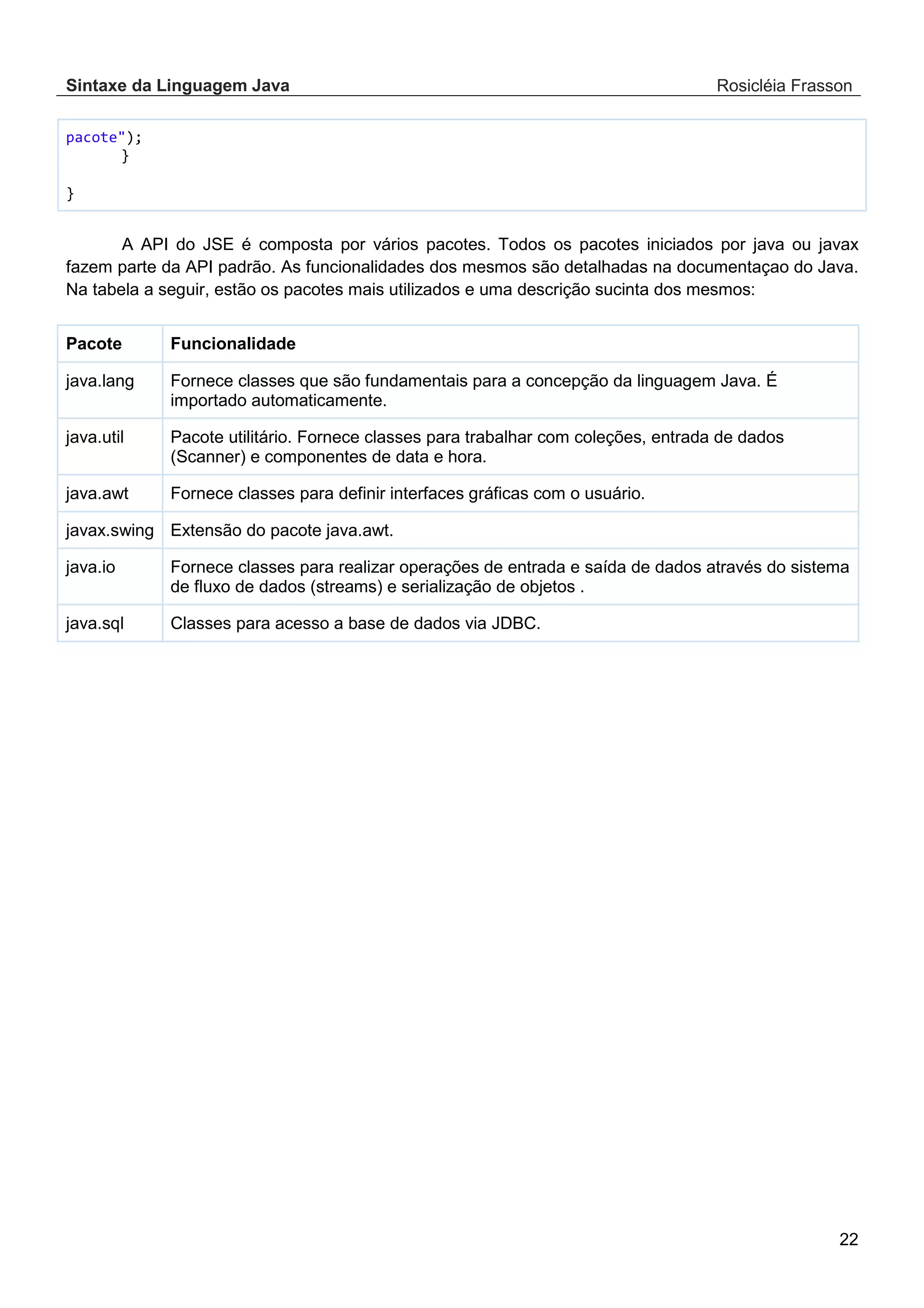 Sintaxe da Linguagem Java Rosicléia Frasson 22 pacote"); } } A API do JSE é composta por vários pacotes. Todos os pacotes iniciados por java ou javax fazem parte da API padrão. As funcionalidades dos mesmos são detalhadas na documentaçao do Java. Na tabela a seguir, estão os pacotes mais utilizados e uma descrição sucinta dos mesmos: Funcionalidade Pacote Fornece classes que são fundamentais para a concepção da linguagem Java. É importado automaticamente. java.lang Pacote utilitário. Fornece classes para trabalhar com coleções, entrada de dados (Scanner) e componentes de data e hora. java.util Fornece classes para definir interfaces gráficas com o usuário. java.awt Extensão do pacote java.awt. javax.swing Fornece classes para realizar operações de entrada e saída de dados através do sistema de fluxo de dados (streams) e serialização de objetos . java.io Classes para acesso a base de dados via JDBC. java.sql 