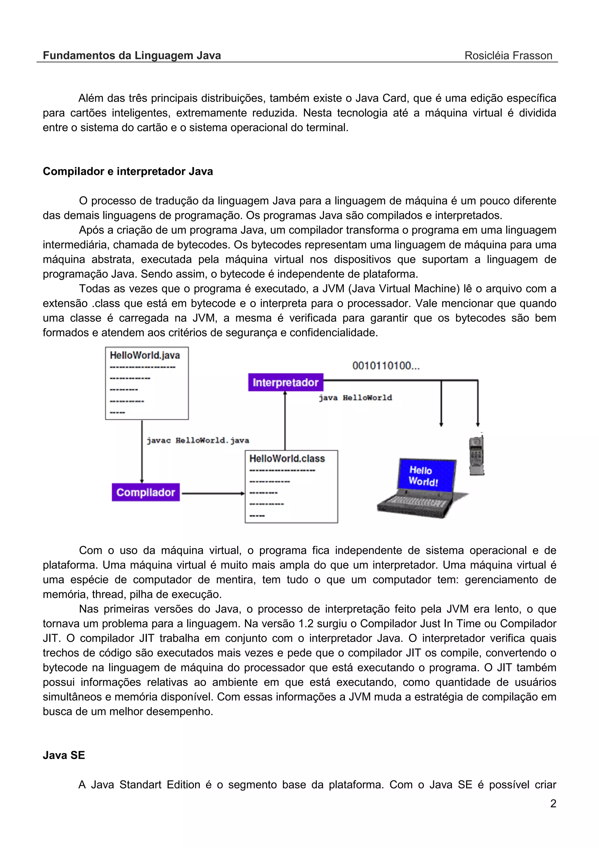 Fundamentos da Linguagem Java Rosicléia Frasson 2 Além das três principais distribuições, também existe o Java Card, que é uma edição específica para cartões inteligentes, extremamente reduzida. Nesta tecnologia até a máquina virtual é dividida entre o sistema do cartão e o sistema operacional do terminal. Compilador e interpretador Java O processo de tradução da linguagem Java para a linguagem de máquina é um pouco diferente das demais linguagens de programação. Os programas Java são compilados e interpretados. Após a criação de um programa Java, um compilador transforma o programa em uma linguagem intermediária, chamada de bytecodes. Os bytecodes representam uma linguagem de máquina para uma máquina abstrata, executada pela máquina virtual nos dispositivos que suportam a linguagem de programação Java. Sendo assim, o bytecode é independente de plataforma. Todas as vezes que o programa é executado, a JVM (Java Virtual Machine) lê o arquivo com a extensão .class que está em bytecode e o interpreta para o processador. Vale mencionar que quando uma classe é carregada na JVM, a mesma é verificada para garantir que os bytecodes são bem formados e atendem aos critérios de segurança e confidencialidade. Com o uso da máquina virtual, o programa fica independente de sistema operacional e de plataforma. Uma máquina virtual é muito mais ampla do que um interpretador. Uma máquina virtual é uma espécie de computador de mentira, tem tudo o que um computador tem: gerenciamento de memória, thread, pilha de execução. Nas primeiras versões do Java, o processo de interpretação feito pela JVM era lento, o que tornava um problema para a linguagem. Na versão 1.2 surgiu o Compilador Just In Time ou Compilador JIT. O compilador JIT trabalha em conjunto com o interpretador Java. O interpretador verifica quais trechos de código são executados mais vezes e pede que o compilador JIT os compile, convertendo o bytecode na linguagem de máquina do processador que está executando o programa. O JIT também possui informações relativas ao ambiente em que está executando, como quantidade de usuários simultâneos e memória disponível. Com essas informações a JVM muda a estratégia de compilação em busca de um melhor desempenho. Java SE A Java Standart Edition é o segmento base da plataforma. Com o Java SE é possível criar 