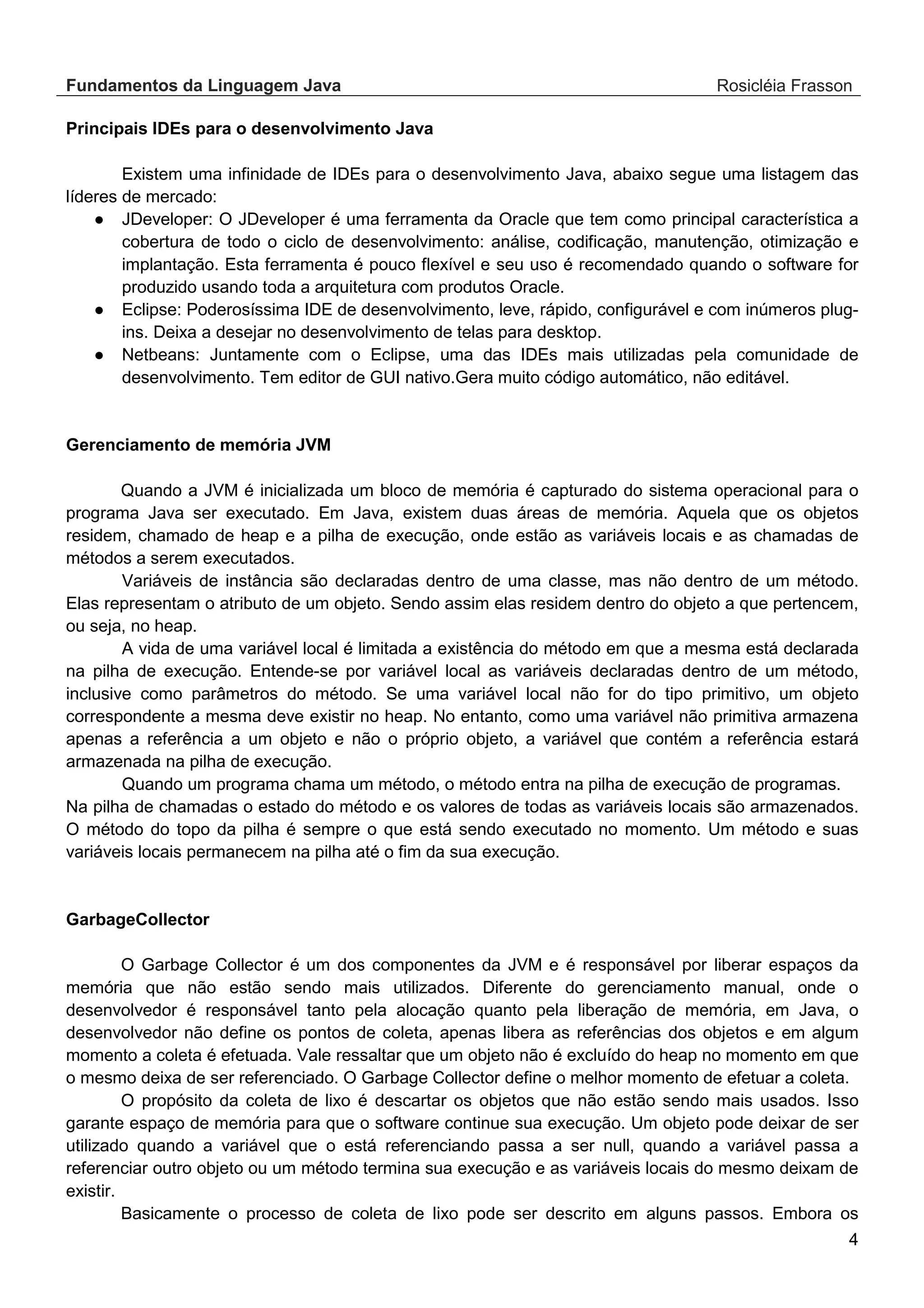 Fundamentos da Linguagem Java Rosicléia Frasson 4 Principais IDEs para o desenvolvimento Java Existem uma infinidade de IDEs para o desenvolvimento Java, abaixo segue uma listagem das líderes de mercado: ● JDeveloper: O JDeveloper é uma ferramenta da Oracle que tem como principal característica a cobertura de todo o ciclo de desenvolvimento: análise, codificação, manutenção, otimização e implantação. Esta ferramenta é pouco flexível e seu uso é recomendado quando o software for produzido usando toda a arquitetura com produtos Oracle. ● Eclipse: Poderosíssima IDE de desenvolvimento, leve, rápido, configurável e com inúmeros plug- ins. Deixa a desejar no desenvolvimento de telas para desktop. ● Netbeans: Juntamente com o Eclipse, uma das IDEs mais utilizadas pela comunidade de desenvolvimento. Tem editor de GUI nativo.Gera muito código automático, não editável. Gerenciamento de memória JVM Quando a JVM é inicializada um bloco de memória é capturado do sistema operacional para o programa Java ser executado. Em Java, existem duas áreas de memória. Aquela que os objetos residem, chamado de heap e a pilha de execução, onde estão as variáveis locais e as chamadas de métodos a serem executados. Variáveis de instância são declaradas dentro de uma classe, mas não dentro de um método. Elas representam o atributo de um objeto. Sendo assim elas residem dentro do objeto a que pertencem, ou seja, no heap. A vida de uma variável local é limitada a existência do método em que a mesma está declarada na pilha de execução. Entende-se por variável local as variáveis declaradas dentro de um método, inclusive como parâmetros do método. Se uma variável local não for do tipo primitivo, um objeto correspondente a mesma deve existir no heap. No entanto, como uma variável não primitiva armazena apenas a referência a um objeto e não o próprio objeto, a variável que contém a referência estará armazenada na pilha de execução. Quando um programa chama um método, o método entra na pilha de execução de programas. Na pilha de chamadas o estado do método e os valores de todas as variáveis locais são armazenados. O método do topo da pilha é sempre o que está sendo executado no momento. Um método e suas variáveis locais permanecem na pilha até o fim da sua execução. GarbageCollector O Garbage Collector é um dos componentes da JVM e é responsável por liberar espaços da memória que não estão sendo mais utilizados. Diferente do gerenciamento manual, onde o desenvolvedor é responsável tanto pela alocação quanto pela liberação de memória, em Java, o desenvolvedor não define os pontos de coleta, apenas libera as referências dos objetos e em algum momento a coleta é efetuada. Vale ressaltar que um objeto não é excluído do heap no momento em que o mesmo deixa de ser referenciado. O Garbage Collector define o melhor momento de efetuar a coleta. O propósito da coleta de lixo é descartar os objetos que não estão sendo mais usados. Isso garante espaço de memória para que o software continue sua execução. Um objeto pode deixar de ser utilizado quando a variável que o está referenciando passa a ser null, quando a variável passa a referenciar outro objeto ou um método termina sua execução e as variáveis locais do mesmo deixam de existir. Basicamente o processo de coleta de lixo pode ser descrito em alguns passos. Embora os 