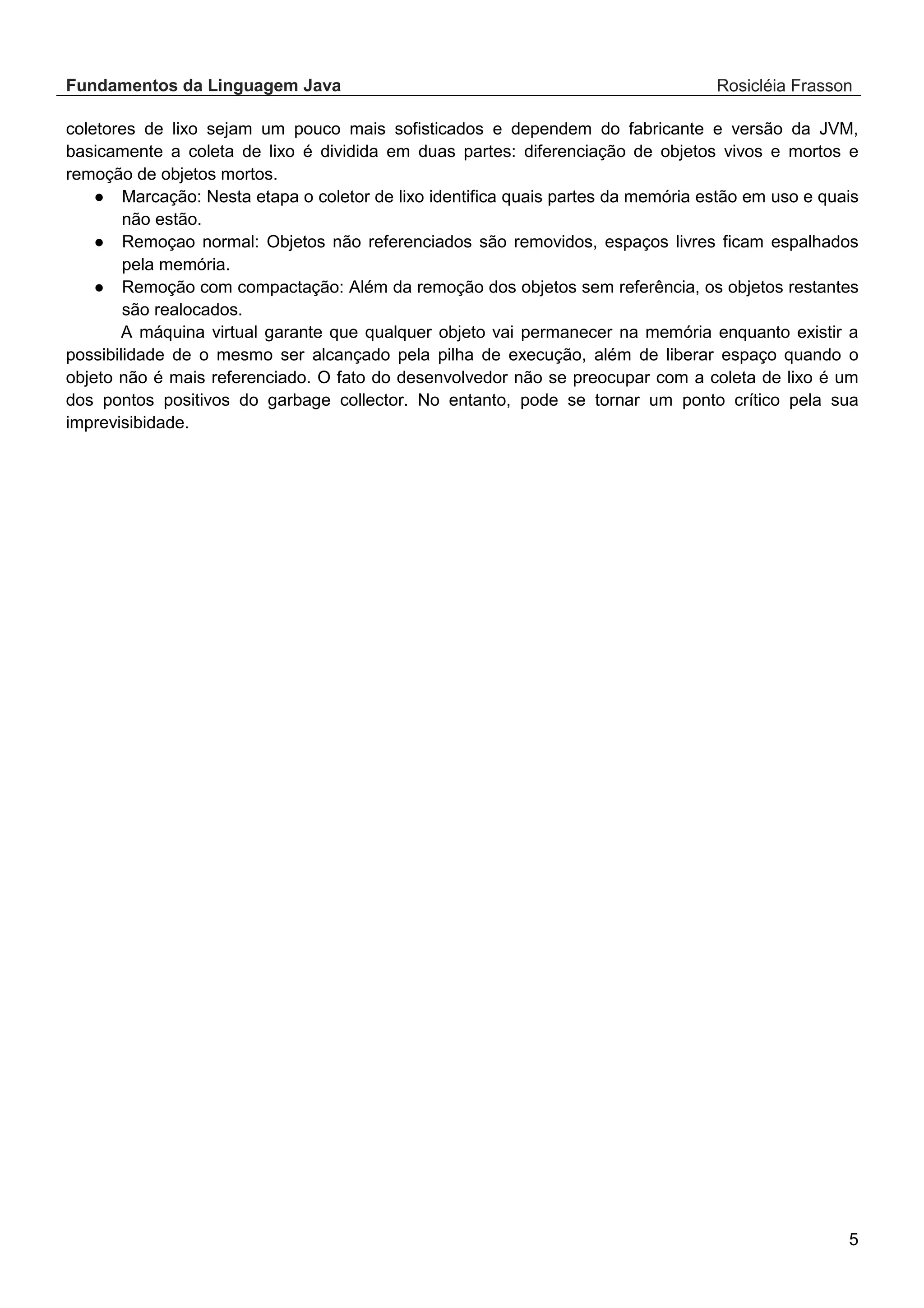 Fundamentos da Linguagem Java Rosicléia Frasson 5 coletores de lixo sejam um pouco mais sofisticados e dependem do fabricante e versão da JVM, basicamente a coleta de lixo é dividida em duas partes: diferenciação de objetos vivos e mortos e remoção de objetos mortos. ● Marcação: Nesta etapa o coletor de lixo identifica quais partes da memória estão em uso e quais não estão. ● Remoçao normal: Objetos não referenciados são removidos, espaços livres ficam espalhados pela memória. ● Remoção com compactação: Além da remoção dos objetos sem referência, os objetos restantes são realocados. A máquina virtual garante que qualquer objeto vai permanecer na memória enquanto existir a possibilidade de o mesmo ser alcançado pela pilha de execução, além de liberar espaço quando o objeto não é mais referenciado. O fato do desenvolvedor não se preocupar com a coleta de lixo é um dos pontos positivos do garbage collector. No entanto, pode se tornar um ponto crítico pela sua imprevisibidade. 