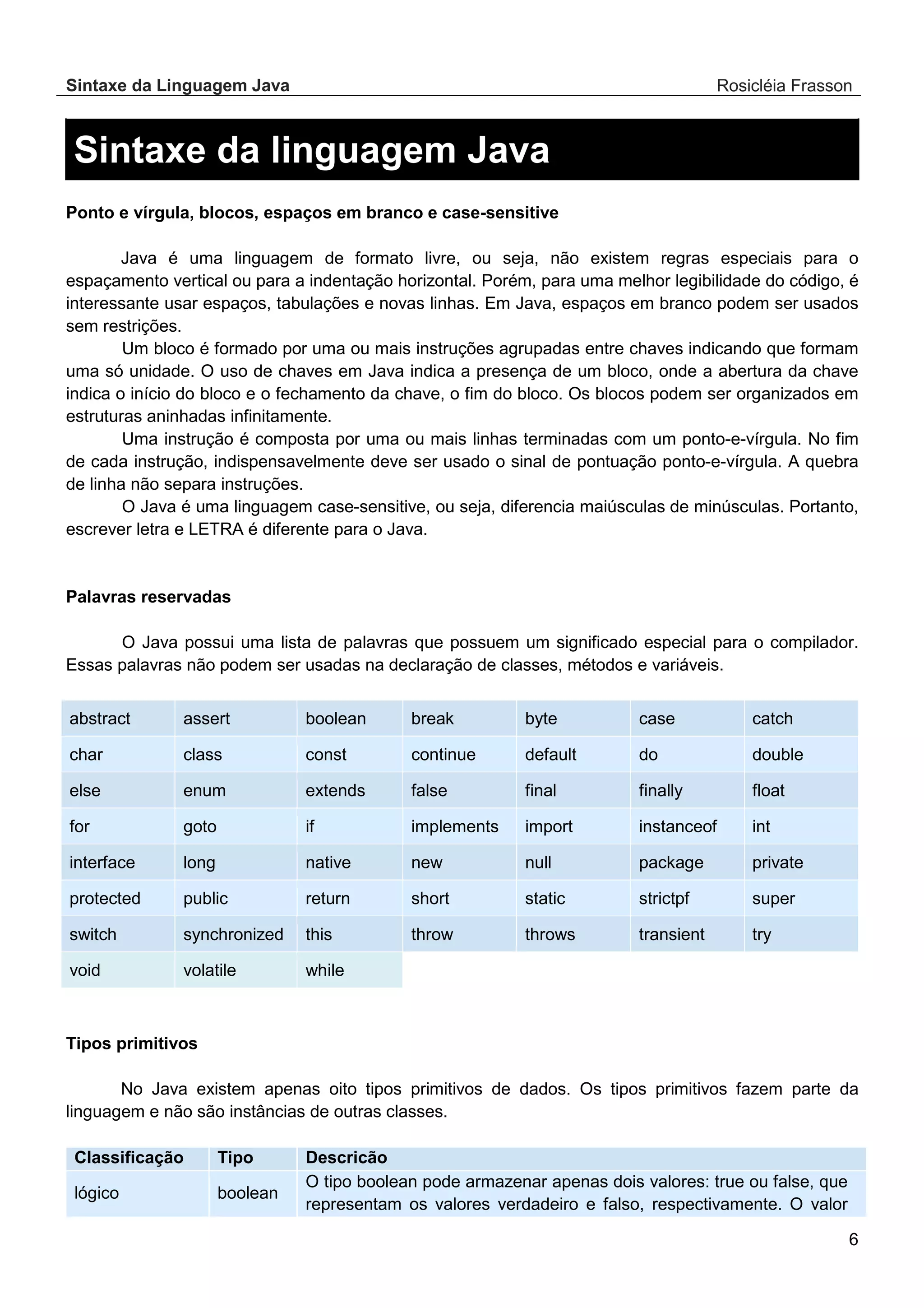 Sintaxe da Linguagem Java Rosicléia Frasson 6 Sintaxe da linguagem Java Ponto e vírgula, blocos, espaços em branco e case-sensitive Java é uma linguagem de formato livre, ou seja, não existem regras especiais para o espaçamento vertical ou para a indentação horizontal. Porém, para uma melhor legibilidade do código, é interessante usar espaços, tabulações e novas linhas. Em Java, espaços em branco podem ser usados sem restrições. Um bloco é formado por uma ou mais instruções agrupadas entre chaves indicando que formam uma só unidade. O uso de chaves em Java indica a presença de um bloco, onde a abertura da chave indica o início do bloco e o fechamento da chave, o fim do bloco. Os blocos podem ser organizados em estruturas aninhadas infinitamente. Uma instrução é composta por uma ou mais linhas terminadas com um ponto-e-vírgula. No fim de cada instrução, indispensavelmente deve ser usado o sinal de pontuação ponto-e-vírgula. A quebra de linha não separa instruções. O Java é uma linguagem case-sensitive, ou seja, diferencia maiúsculas de minúsculas. Portanto, escrever letra e LETRA é diferente para o Java. Palavras reservadas O Java possui uma lista de palavras que possuem um significado especial para o compilador. Essas palavras não podem ser usadas na declaração de classes, métodos e variáveis. catch case byte break boolean assert abstract double do default continue const class char float finally final false extends enum else int instanceof import implements if goto for private package null new native long interface super strictpf static short return public protected try transient throws throw this synchronized switch while volatile void Tipos primitivos No Java existem apenas oito tipos primitivos de dados. Os tipos primitivos fazem parte da linguagem e não são instâncias de outras classes. Descricão Tipo Classificação O tipo boolean pode armazenar apenas dois valores: true ou false, que representam os valores verdadeiro e falso, respectivamente. O valor boolean lógico 