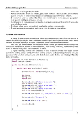 Sintaxe da Linguagem Java Rosicléia Frasson 
9 
tempo extra na execução de uma tarefa. 
● Nomes semelhantes devem ser evitados, pois podem confundir o desenvolvedor, principalmente quando o recurso de autocompletar disponível nas IDEs de desenvolvimento é utilizado. 
● É considerada uma boa prática não utilizar como identificadores nomes confusos que podem levar quem lê o código a conclusões erradas. 
● Identificadores de variáveis devem ser escritos no singular, exceto quando a variável representar uma coleção de dados. 
● É indicado utilizar nomes pronunciáveis para facilitar a leitura e comunicação. 
● É preferível declarar uma variável por linha, ao invés de várias na mesma linha. 
Entrada e saída de dados 
A classe Scanner possui uma série de métodos convenientes para ler o fluxo de entrada. A mesma faz parte do pacote java.util e é necessário importá-lo para a utilização da classe. Para a leitura de dados do console, na criação do objeto é necessário passar como argumento Sistem.in. 
Para cada tipo primitivo existe um método da classe Scanner que retorna um valor do tipo que foi invocado. Sendo assim, existem os métodos nextInt(), nextDouble(), nextFloat(), nextBoolean(), entre outros. O método close() fecha o escaneamento de leitura. 
O objeto System.out permite exibir uma saída de texto no console. Dentro deste objeto existem os métodos println(), print() e printf(). O método println() gera uma saída de texto juntamente com uma quebra de linha, o método print gera uma saída de texto sem quebra de linha e o método printf() exibe dados formatados. 
package br.com.rosicleiafrasson.sintaxeBasica; 
import java.util.Scanner; 
public class EntradaSaidaDadosConsole { 
public static void main(String[] args) { 
Scanner entrada = new Scanner(System.in); 
int idade; 
String nome; 
double peso; 
System.out.println("Informe o seu nome: "); 
nome = entrada.nextLine(); 
System.out.println("Informe a sua idade: "); 
idade = entrada.nextInt(); 
System.out.println("Informe o seu peso: "); 
peso = entrada.nextDouble(); 
System.out.println(nome + ", você possui " + idade + " anos. "); 
System.out.print("Seu peso é "); 
System.out.printf("%.2f", peso); 
entrada.close(); 
} 
}  