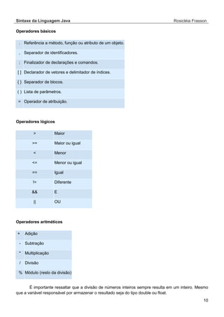 Sintaxe da Linguagem Java Rosicléia Frasson 
10 
Operadores básicos 
Referência a método, função ou atributo de um objeto. . Separador de identificadores. , Finalizador de declarações e comandos. ; Declarador de vetores e delimitador de índices. [ ] Separador de blocos. { } Lista de parâmetros. ( ) Operador de atribuição. = 
Operadores lógicos 
Maior > Maior ou igual >= Menor < Menor ou igual <= Igual == Diferente != E && OU || 
Operadores aritméticos 
Adição + Subtração - Multiplicação * Divisão / Módulo (resto da divisão) % 
É importante ressaltar que a divisão de números inteiros sempre resulta em um inteiro. Mesmo que a variável responsável por armazenar o resultado seja do tipo double ou float.  