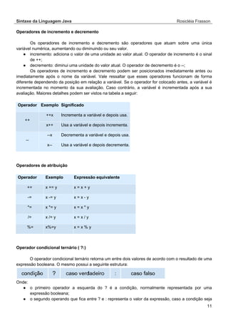 Sintaxe da Linguagem Java Rosicléia Frasson 
11 
Operadores de incremento e decremento 
Os operadores de incremento e decremento são operadores que atuam sobre uma única variável numérica, aumentando ou diminuindo ou seu valor. 
● incremento: adiciona o valor de uma unidade ao valor atual. O operador de incremento é o sinal de ++; 
● decremento: diminui uma unidade do valor atual. O operador de decremento é o --; 
Os operadores de incremento e decremento podem ser posicionados imediatamente antes ou imediatamente após o nome da variável. Vale ressaltar que esses operadores funcionam de forma diferente dependendo da posição em relação a variável. Se o operador for colocado antes, a variável é incrementada no momento da sua avaliação. Caso contrário, a variável é incrementada após a sua avaliação. Maiores detalhes podem ser vistos na tabela a seguir: 
Significado Exemplo Operador Incrementa a variável e depois usa. ++x ++ Usa a variável e depois incrementa. x++ Decrementa a variável e depois usa. --x -- Usa a variável e depois decrementa. x-- 
Operadores de atribuição 
Expressão equivalente Exemplo Operador x = x + y x += y += x = x - y x -= y -= x = x * y x *= y *= x = x / y x /= y /= x = x % y x%=y %= 
Operador condicional ternário ( ?:) 
O operador condicional ternário retorna um entre dois valores de acordo com o resultado de uma expressão booleana. O mesmo possui a seguinte estrutura: 
Onde: 
● o primeiro operador a esquerda do ? é a condição, normalmente representada por uma expressão booleana; 
● o segundo operando que fica entre ? e : representa o valor da expressão, caso a condição seja  
