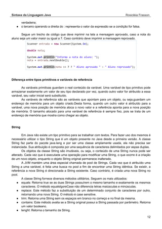 Sintaxe da Linguagem Java Rosicléia Frasson 
12 
verdadeira; 
● o terceiro operando a direita do : representa o valor da expressão se a condição for falsa. 
Segue um trecho de código que deve mprimir na tela a mensagem aprovado, caso a nota do aluno seja um valor maior ou igual a 7. Caso contrário deve imprimir a mensagem reprovado. 
Scanner entrada = new Scanner(System.in); 
double nota; 
System.out.println("Informe a nota do aluno: "); 
nota = entrada.nextDouble(); 
System.out.println(nota >= 7 ? " Aluno aprovado " : " Aluno reprovado"); 
Diferença entre tipos primitivos e variáveis de referência 
As variáveis primitivas guardam o real conteúdo da variável. Uma variável de tipo primitivo pode armazenar exatamente um valor de seu tipo declarado por vez, quando outro valor for atribuído a essa variável, seu valor inicial será substituído. 
As variáveis de referência são as variáveis que apontam para um objeto, ou seja,guardam um endereço de memória para um objeto criado.Desta forma, quando um outro valor é atribuído para a variável, uma nova posição de memória aloca o novo valor e a referência aponta para a nova posição de memória. O tamanho alocado para uma variável de referência é sempre fixo, pois se trata de um endereço de memória que mostra como chegar ao objeto. 
String 
Em Java não existe um tipo primitivo para se trabalhar com textos. Para fazer uso dos mesmos é necessário utilizar o tipo String que é um objeto presente no Java desde a primeira versão. A classe String faz parte do pacote java.lang e por ser uma classe amplamente usada, ela não precisa ser instanciada. Sua atribuição é composta por uma sequência de caracteres delimitados por aspas duplas. 
Os objetos da classe String são imutáveis, ou seja, o conteúdo de uma String nunca pode ser alterado. Cada vez que é executada uma operação para modificar uma String, o que ocorre é a criação de um novo objeto, enquanto o objeto String original permanece inalterado. 
A JVM mantém uma área especial chamada de pool de Strings. Cada vez que é atribuído uma String a uma variável, é feita uma busca no pool a fim de encontrar uma String idêntica. Se existir, a referência a nova String é direcionada a String existente. Caso contrário, é criada uma nova String no pool. 
A classe String fornece diversos métodos utilitários. Seguem os mais utilizados: 
● equals: Retorna true se as duas Strings possuírem o mesmo tamanho e exatamente os mesmos caracteres. O método equalsIgoreCase não diferencia letras maiúsculas e minúsculas. 
● replace: Este método faz a substituição de um determinado conjunto de caracteres por outro, retornando uma nova String. O método é case sensitive. 
● trim: Retorna uma String sem os espaços em branco no começo e no final da mesma. 
● contains: Este método avalia se a String original possui a String passada por parâmetro. Retorna um valor booleano. 
● lenght: Retorna o tamanho da String.  