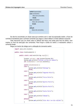 Sintaxe da Linguagem Java Rosicléia Frasson 
15 
switch (expressão){ case constante1: bloco de comandos; break; case constante2: bloco de comandos; break; ••• default: bloco de comandos; } 
Se não for encontrado um rótulo case que combine com o valor da expressão switch, o fluxo de controle é transferido para o primeiro comando que segue o rótulo default. O rótulo default é opcional. 
Vale mencionar que um rótulo case ou default não força uma saída para fora do switch, nem implica no final da execução dos comandos. Para forçar a saída do switch, é necessário utilizar o comando break. 
Segue um trecho de código com a utilização do comando switch. 
import java.util.Scanner; 
public class CondicaoSwitch { 
public static void main(String args[]) { 
Scanner entrada = new Scanner(System.in); 
System.out.println("Informe um dia da semana"); 
int diaDaSemana = entrada.nextInt(); 
switch (diaDaSemana) { 
case 1: 
System.out.println("Domingo"); 
break; 
case 2: 
System.out.println("Segunda-feira"); 
break; 
case 3: 
System.out.println("Terça-feira"); 
break; 
case 4: 
System.out.println("Quarta-feira"); 
break; 
case 5: 
System.out.println("Quinta-feira"); 
break; 
case 6: 
System.out.println("Sexta-feira"); 
break; 
case 7: 
System.out.println("Sábado"); 
break; 
default: 
System.out.println("Este não é um dia válido!"); 
}  
