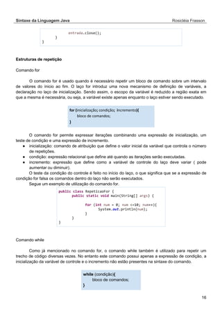 Sintaxe da Linguagem Java Rosicléia Frasson 
16 
entrada.close(); 
} 
} 
Estruturas de repetição 
Comando for 
O comando for é usado quando é necessário repetir um bloco de comando sobre um intervalo de valores do ínicio ao fim. O laço for introduz uma nova mecanismo de definição de variáveis, a declaração no laço de inicialização. Sendo assim, o escopo da variável é reduzido a região exata em que a mesma é necessária, ou seja, a variável existe apenas enquanto o laço estiver sendo executado. 
for (inicialização; condição; incremento){ bloco de comandos; } 
O comando for permite expressar iterações combinando uma expressão de inicialização, um teste de condição e uma expressão de incremento. 
● inicialização: comando de atribuição que define o valor inicial da variável que controla o número de repetições. 
● condição: expressão relacional que define até quando as iterações serão executadas. 
● incremento: expressão que define como a variável de controle do laço deve variar ( pode aumentar ou diminuir). 
O teste da condição do controle é feito no início do laço, o que significa que se a expressão de condição for falsa os comandos dentro do laço não serão executados. 
Segue um exemplo de utilização do comando for. 
public class RepeticaoFor { 
public static void main(String[] args) { 
for (int num = 0; num <=10; num++){ 
System.out.println(num); 
} 
} 
} 
Comando while 
Como já mencionado no comando for, o comando while também é utilizado para repetir um trecho de código diversas vezes. No entanto este comando possui apenas a expressão de condição, a inicialização da variável de controle e o incremento não estão presentes na sintaxe do comando. 
while (condição){ bloco de comandos; } 
 