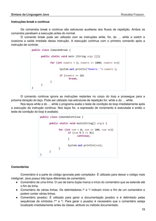 Sintaxe da Linguagem Java Rosicléia Frasson 
18 
Instruções break e continue 
Os comandos break e continue são estruturas auxiliares dos fluxos de repetição. Ambos os comandos paralisam a execução antes do normal. 
O comando break pode ser utilizado com as instruções while, for, do … while e switch e ocasiona a saída imediata dessa instrução. A execução continua com o primeiro comando após a instrução de controle. 
public class ComandoBreak { 
public static void main (String args []){ 
for (int numero = 1; numero <= 1000; numero ++){ 
System.out.println("Número: "+ numero ); 
if (numero == 10) 
break; 
} 
} 
} 
O comando continue ignora as instruções restantes no corpo do loop e prossegue para a próxima iteração do laço. Pode ser utilizado nas estruturas de repetição for, while e do … while. 
Nos laços while e do … while o programa avalia o teste de condição do loop imediatamente após a execução da instrução continue. Nos laços for, a expressão de incremento é executada e então o teste de condição do loop é avaliado. 
public class ComandoContinue { 
public static void main(String[] args) { 
for (int num = 0; num <= 100; num ++){ 
if (num % 5 != 0){ 
continue; 
} 
System.out.println(num); 
} 
} 
} 
Comentários 
Comentário é a parte do código ignorada pelo compilador. É utilizado para deixar o código mais inteligível. Java possui três tipos diferentes de comentário: 
● Comentário de uma linha: O uso de barra dupla marca o início do comentário que se estende até o fim da linha. 
● Comentário de várias linhas: Os delimitadores /* e */ indicam início e fim de um comentário e podem conter várias linhas. 
● Comentário javadoc: É utilizado para gerar a documentação javadoc e é delimitado pelas sequências de símbolos /** e */. Para gerar o javadoc é necessário que o comentário esteja localizado imediatamente antes da classe, atributo ou método documentado.  