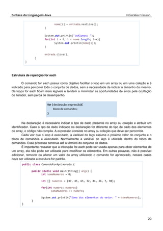 Sintaxe da Linguagem Java Rosicléia Frasson 
20 
nome[i] = entrada.nextLine(); 
} 
System.out.println("nAlunos: "); 
for(int i = 0; i < nome.length; i++){ 
System.out.println(nome[i]); 
} 
entrada.close(); 
} 
} 
Estrutura de repetição for each 
O comando for each possui como objetivo facilitar o loop em um array ou em uma coleção e é indicado para percorrer todo o conjunto de dados, sem a necessidade de indicar o tamanho do mesmo. Os loops for each ficam mais legíveis e tendem a minimizar as oportunidades de erros pela ocultação do iterador, sem perda de desempenho. 
for ( declaração: expressão){ bloco de comandos; } 
Na declaração é necessário indicar o tipo de dado presente no array ou coleção e atribuir um identificador. Caso o tipo de dado indicado na declaração for diferente do tipo de dado dos elementos do array, o código não compila. A expressão consiste no array ou coleção que deve ser percorrida. 
Cada vez que o loop é executado, a variável do laço assume o próximo valor do conjunto e o bloco de comandos é executado. Normalmente a variável do laço é utilizada dentro do bloco de comandos. Esse processo continua até o término do conjunto de dados. 
É importante ressaltar que a instrução for-each pode ser usada apenas para obter elementos de um array, ela não pode ser utilizada para modificar os elementos. Em outras palavras, não é possível adicionar, remover ou alterar um valor do array utilizando o comando for aprimorado, nesses casos deve ser utilizada a estrutura for padrão. 
public class ComandoForAprimorado { 
public static void main(String[] args) { 
int somaNumeros = 0; 
int [] numeros = {87, 45, 65, 32, 44, 26, 7, 90}; 
for(int numero: numeros) 
somaNumeros += numero; 
System.out.println("Soma dos elementos do vetor: " + somaNumeros); 
} 
} 
 
