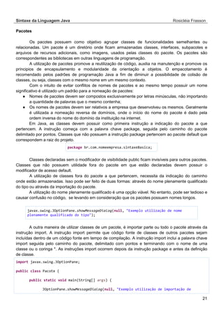 Sintaxe da Linguagem Java Rosicléia Frasson 
21 
Pacotes 
Os pacotes possuem como objetivo agrupar classes de funcionalidades semelhantes ou relacionadas. Um pacote é um diretório onde ficam armazenadas classes, interfaces, subpacotes e arquivos de recursos adicionais, como imagens, usados pelas classes do pacote. Os pacotes são correspondentes as bibliotecas em outras linguagens de programação. 
A utilização de pacotes promove a reutilização de código, auxilia na manutenção e promove os príncipios de encapsulamento e modularidade da orientação a objetos. O empacotamento é recomendado pelos padrões de programação Java a fim de diminuir a possibilidade de colisão de classes, ou seja, classes com o mesmo nome em um mesmo contexto. 
Com o intuito de evitar conflitos de nomes de pacotes e ao mesmo tempo possuir um nome significativo é utilizado um padrão para a nomeação de pacotes: 
● Nomes de pacotes devem ser compostos exclusivamente por letras minúsculas, não importando a quantidade de palavras que o mesmo contenha; 
● Os nomes de pacotes devem ser relativos a empresa que desenvolveu os mesmos. Geralmente é utilizada a nomeação reversa de domínios, onde o início do nome do pacote é dado pela ordem inversa do nome do domínio da instituição na internet. 
Em Java, as classes devem possuir como primeira instrução a indicação do pacote a que pertencem. A instrução começa com a palavra chave package, seguida pelo caminho do pacote delimitado por pontos. Classes que não possuem a instrução package pertencem ao pacote default que correspondem a raiz do projeto. 
package br.com.nomeempresa.sintaxeBasica; 
Classes declaradas sem o modificador de visibilidade public ficam invisíveis para outros pacotes. Classes que não possuem utilidade fora do pacote em que estão declaradas devem possuir o modificador de acesso default. 
A utilização de classes fora do pacote a que pertencem, necessita da indicação do caminho onde estão armazenadas. Isso pode ser feito de duas formas: através do nome plenamente qualificado do tipo ou através da importação do pacote. 
A utilização do nome plenamente qualificado é uma opção viável. No entanto, pode ser tedioso e causar confusão no código, se levando em consideração que os pacotes possuem nomes longos. 
javax.swing.JOptionPane.showMessageDialog(null, "Exemplo utilização de nome plenamente qualificado do tipo"); 
A outra maneira de utilizar classes de um pacote, é importar parte ou todo o pacote através da instrução import. A instrução import permite que código fonte de classes de outros pacotes sejam incluídas dentro de um código fonte em tempo de compilação. A instrução import inclui a palavra chave import seguida pelo caminho do pacote, delimitado com pontos e terminando com o nome de uma classe ou o coringa *. As instruções import ocorrem depois da instrução package e antes da definição de classe. 
import javax.swing.JOptionPane; 
public class Pacote { 
public static void main(String[] args) { 
JOptionPane.showMessageDialog(null, "Exemplo utilização de importação de  