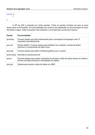 Sintaxe da Linguagem Java Rosicléia Frasson 
22 
pacote"); 
} 
} 
A API do JSE é composta por vários pacotes. Todos os pacotes iniciados por java ou javax fazem parte da API padrão. As funcionalidades dos mesmos são detalhadas na documentaçao do Java. Na tabela a seguir, estão os pacotes mais utilizados e uma descrição sucinta dos mesmos: 
Funcionalidade 
Pacote 
Fornece classes que são fundamentais para a concepção da linguagem Java. É importado automaticamente. 
java.lang 
Pacote utilitário. Fornece classes para trabalhar com coleções, entrada de dados (Scanner) e componentes de data e hora. 
java.util 
Fornece classes para definir interfaces gráficas com o usuário. 
java.awt 
Extensão do pacote java.awt. 
javax.swing 
Fornece classes para realizar operações de entrada e saída de dados através do sistema de fluxo de dados (streams) e serialização de objetos . 
java.io 
Classes para acesso a base de dados via JDBC. 
java.sql  