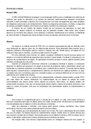 Orientação a objetos Rosicléia Frasson 
24 
Notação UML 
A UML (Unified Modeling Language) é uma linguagem gráfica para a modelagem de sistemas de software que ajuda na descrição e no projeto de sistemas, particularmente daqueles construídos utilizando o estilo orientado a objetos. Ela é composta por uma série de diagramas que estão divididos em diagramas estruturais e de comportamento. Dentre os diagramas estruturais, um deles, o diagrama de classes, possibilita modelar com clareza os principais conceitos da orientação a objetos. 
A criação de um modelo de classes resulta de um processo de abstração no qual são identificados os objetos relativos ao contexto que se pretende modelar. Além disso, este modelo descreve os membros das classes, como atributos e métodos, identificando com clareza a visibilidade de cada membro. O diagrama de classe também fornece as relações existentes entre as classes. 
Objetos 
Um objeto é a unidade central da POO. Em um sistema computacional pode ser definido como uma abstração de alguma coisa em um determinado domínio. Essa abstração deve permitir que o software mantenha informações sobre a mesma e interaja com ela. Sendo assim, um objeto em um software é algo que se visualiza, se utiliza e pode assumir um papel. 
Em uma definição mais informal, um objeto é qualquer entidade do mundo real que possui um estado e um conjunto definido de operações para funcionar nesse estado. O estado é composto por um conjunto de características do objeto. As operações fornecem serviços a outros objetos quando estes solicitam a realização de uma ação. 
Quando um programa é construído utilizando o paradigma orientado a objetos, é necessário descobrir os objetos que assumem um papel no domínio do problema. Após a descoberta, devem ser analisados os aspectos relevantes ao problema que o software deve resolver. O mesmo tipo de objeto pode requerer características e comportamentos distintos em domínios de negócios distintos, ou seja, um objeto carro em um software para uma montadora possui um enfoque diferente de um carro em um software de uma locadora de veículos. 
Como os objetos em um software são independentes, softwares desenvolvidos usando POO, são mais fáceis de manter. Mudanças na implementação de um objeto ou adição de novas funcionalidades não devem afetar outros objetos do sistema. Além disso, os objetos podem ser componentes reusáveis, visto que um projeto pode utilizar objetos criados em projetos anteriores. Isso reduz os custos do projeto, visto que na reutilização são aproveitados objetos já implementados e validados. 
Classes 
Uma classe é a especificação para a criação de um objeto, ou seja, uma classe fornece a estrutura necessária para que um objeto possa ser criado. Sendo assim, ela descreve as propriedades e funcionalidades de um objeto em forma de atributos e métodos. 
Além dos atributos e métodos, uma classe pode possuir classes aninhadas. Uma classe aninhada ou interna é uma classe declarada dentro de outra classe. 
Vale ressaltar que uma declaração de classe cria um tipo. Em Java a declaração de uma classe não cria um objeto. Os objetos devem ser explicitamente criados. Sendo assim, é correto afirmar que uma classe é o projeto de um objeto. Este projeto possui como objetivo orientar a JVM na criação de um objeto. Cada objeto criado possui valores próprios para os atributos da classe. 
Na notação UML, uma classe é representada como um retângulo vertical com três seções. O  