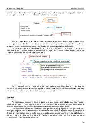 Orientação a objetos Rosicléia Frasson 
25 
nome da classe do objeto está na seção superior, os atributos da classe estão na seção intermediária e as operações associadas a classe estão na seção inferior do retângulo. 
Em Java, uma classe é definida utilizando a palavra chave class. Após a palavra chave class, deve seguir o nome da classe, que deve ser um identificador válido. Os membros de uma classe - atributos, métodos e classes aninhadas - são listados entre as chaves após a declaração. 
Na declaração de uma classe também é informado o modificador de acesso. O modificador public indica que a classe é publicamente acessível, ou seja, outras classes podem declarar referências a objetos da classe e acessar seus membros public. 
Para nomear classes por convenção devem ser usados substantivos. A primeira letra deve ser maiúscula. Na concatenação de palavras a primeira letra de cada palavra deve ser maiúscula. Um outro cuidado é que o nome de uma classe deve descrever o que ela faz. 
Atributos 
Na definição de classes foi descrito que uma classe possui propriedades que determinam o estado de um objeto. Essas propriedades de uma classe são denominadas atributos ou variáveis de instância. Uma variável de instância possui valores distintos para cada objeto criado. 
Uma declaração de atributo é composta pelo tipo do atributo, que pode ser um tipo primitivo ou um objeto, seguido por um identificador e opcionalmente uma claúsula de inicialização que fornece ao atributo um valor inicial. Vale ressaltar que se o atributo não possuir um valor inicial explicitamente declarado, um valor inicial padrão é atribuído. Para tipos numéricos o valor padrão é 0, para booleanos o valor padrão é false e para objetos é null.  
