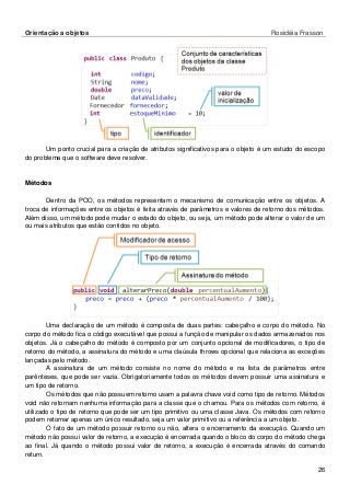 Orientação a objetos Rosicléia Frasson 
26 
Um ponto crucial para a criação de atributos significativos para o objeto é um estudo do escopo do problema que o software deve resolver. 
Métodos 
Dentro da POO, os métodos representam o mecanismo de comunicação entre os objetos. A troca de informações entre os objetos é feita através de parâmetros e valores de retorno dos métodos. Além disso, um método pode mudar o estado do objeto, ou seja, um método pode alterar o valor de um ou mais atributos que estão contidos no objeto. 
Uma declaração de um método é composta de duas partes: cabeçalho e corpo do método. No corpo do método fica o código executável que possui a função de manipular os dados armazenados nos objetos. Já o cabeçalho do método é composto por um conjunto opcional de modificadores, o tipo de retorno do método, a assinatura do método e uma claúsula throws opcional que relaciona as exceções lançadas pelo método. 
A assinatura de um método consiste no nome do método e na lista de parâmetros entre parênteses, que pode ser vazia. Obrigatoriamente todos os métodos devem possuir uma assinatura e um tipo de retorno. 
Os métodos que não possuem retorno usam a palavra chave void como tipo de retorno. Métodos void não retornam nenhuma informação para a classe que o chamou. Para os métodos com retorno, é utilizado o tipo de retorno que pode ser um tipo primitivo ou uma classe Java. Os métodos com retorno podem retornar apenas um único resultado, seja um valor primitivo ou a referência a um objeto. 
O fato de um método possuir retorno ou não, altera o encerramento da execução. Quando um método não possui valor de retorno, a execução é encerrada quando o bloco do corpo do método chega ao final. Já quando o método possui valor de retorno, a execução é encerrada através do comando return.  