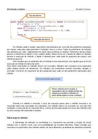 Orientação a objetos Rosicléia Frasson 
27 
Os métodos podem receber argumentos representados por uma lista de parâmetros separados por vírgula, onde para cada parâmetro é indicado o tipo e o nome. Todos os parâmetros de métodos são passados por valor, independente de serem tipos primitivos ou objetos. Parâmetros do tipo objeto passam a referência ao objeto e não o próprio objeto. Dessa forma, se o estado do objeto for alterado durante a execução do método, o objeto é alterado para cada parte do programa que possui uma referência para ele. 
Vale ressaltar que um parâmetro de um método é uma variável local. Isso significa que ao fim da execução do método ela deixa de existir. 
Para serem executados os métodos devem ser invocados. Métodos são invocados como operações sobre objetos através de referências. Os métodos com parâmetros quando invocados, obrigam o invocador a fornecer um argumento do tipo apropriado para cada um dos parâmetros declarados pelo método. 
referencia.método (argumentos); 
Quando um método é invocado, o fluxo de execução passa para o método invocado e os comandos deste são executados em sequência. Um método retorna ao invocador em uma das três condições: a execução de um comando return, o bloco de execução acaba nos casos dos métodos void ou uma exceção não capturada é lançada. 
Sobrecarga de métodos 
A sobrecarga de métodos ou overloading é o mecanismo que permite a criação de vários métodos com o mesmo nome, mas com possibilidades de entradas diferentes. Essas entradas que consistem nos parâmetros dos métodos devem ser tipos diferentes, quantidade de parâmetros distintas  