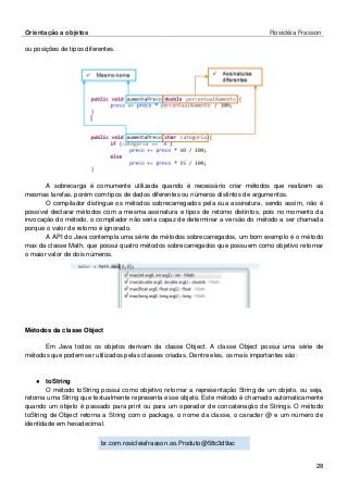 Orientação a objetos Rosicléia Frasson 
28 
ou posições de tipos diferentes. 
A sobrecarga é comumente utilizada quando é necessário criar métodos que realizem as mesmas tarefas, porém com tipos de dados diferentes ou números distintos de argumentos. 
O compilador distingue os métodos sobrecarregados pela sua assinatura, sendo assim, não é possível declarar métodos com a mesma assinatura e tipos de retorno distintos, pois no momento da invocação do método, o compilador não seria capaz de determinar a versão do método a ser chamada porque o valor de retorno é ignorado. 
A API do Java contempla uma série de métodos sobrecarregados, um bom exemplo é o método max da classe Math, que possui quatro métodos sobrecarregados que possuem como objetivo retornar o maior valor de dois números. 
Métodos da classe Object 
Em Java todos os objetos derivam da classe Object. A classe Object possui uma série de métodos que podem ser utilizados pelas classes criadas. Dentre eles, os mais importantes são: 
● toString 
O método toString possui como objetivo retornar a representação String de um objeto, ou seja, retorna uma String que textualmente representa esse objeto. Este método é chamado automaticamente quando um objeto é passado para print ou para um operador de concatenação de Strings. O método toString de Object retorna a String com o package, o nome da classe, o caracter @ e um número de identidade em hexadecimal. 
br.com.rosicleiafrasson.oo.Produto@58c3d9ac 
 