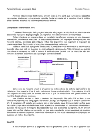 Fundamentos da Linguagem Java Rosicléia Frasson 
2 
Além das três principais distribuições, também existe o Java Card, que é uma edição específica para cartões inteligentes, extremamente reduzida. Nesta tecnologia até a máquina virtual é dividida entre o sistema do cartão e o sistema operacional do terminal. 
Compilador e interpretador Java 
O processo de tradução da linguagem Java para a linguagem de máquina é um pouco diferente das demais linguagens de programação. Os programas Java são compilados e interpretados. 
Após a criação de um programa Java, um compilador transforma o programa em uma linguagem intermediária, chamada de bytecodes. Os bytecodes representam uma linguagem de máquina para uma máquina abstrata, executada pela máquina virtual nos dispositivos que suportam a linguagem de programação Java. Sendo assim, o bytecode é independente de plataforma. 
Todas as vezes que o programa é executado, a JVM (Java Virtual Machine) lê o arquivo com a extensão .class que está em bytecode e o interpreta para o processador. Vale mencionar que quando uma classe é carregada na JVM, a mesma é verificada para garantir que os bytecodes são bem formados e atendem aos critérios de segurança e confidencialidade. 
Com o uso da máquina virtual, o programa fica independente de sistema operacional e de plataforma. Uma máquina virtual é muito mais ampla do que um interpretador. Uma máquina virtual é uma espécie de computador de mentira, tem tudo o que um computador tem: gerenciamento de memória, thread, pilha de execução. 
Nas primeiras versões do Java, o processo de interpretação feito pela JVM era lento, o que tornava um problema para a linguagem. Na versão 1.2 surgiu o Compilador Just In Time ou Compilador JIT. O compilador JIT trabalha em conjunto com o interpretador Java. O interpretador verifica quais trechos de código são executados mais vezes e pede que o compilador JIT os compile, convertendo o bytecode na linguagem de máquina do processador que está executando o programa. O JIT também possui informações relativas ao ambiente em que está executando, como quantidade de usuários simultâneos e memória disponível. Com essas informações a JVM muda a estratégia de compilação em busca de um melhor desempenho. 
Java SE 
A Java Standart Edition é o segmento base da plataforma. Com o Java SE é possível criar  