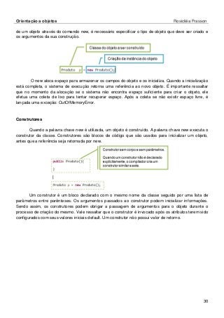 Orientação a objetos Rosicléia Frasson 
30 
de um objeto através do comando new, é necessário especificar o tipo de objeto que deve ser criado e os argumentos da sua construção. 
O new aloca espaço para armazenar os campos do objeto e os inicializa. Quando a inicialização está completa, o sistema de execução retorna uma referência ao novo objeto. É importante ressaltar que no momento da alocação se o sistema não encontra espaço suficiente para criar o objeto, ele efetua uma coleta de lixo para tentar recuperar espaço. Após a coleta se não existir espaço livre, é lançada uma exceção: OutOfMemoryError. 
Construtores 
Quando a palavra chave new é utilizada, um objeto é construído. A palavra chave new executa o construtor da classe. Construtores são blocos de código que são usados para inicializar um objeto, antes que a referência seja retornada por new. 
Um construtor é um bloco declarado com o mesmo nome da classe seguido por uma lista de parâmetros entre parênteses. Os argumentos passados ao construtor podem inicializar informações. Sendo assim, os construtores podem obrigar a passagem de argumentos para o objeto durante o processo de criação do mesmo. Vale ressaltar que o construtor é invocado após os atributos terem sido configurados com seus valores iniciais default. Um construtor não possui valor de retorno.  