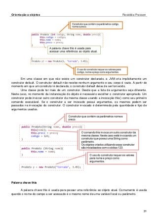 Orientação a objetos Rosicléia Frasson 
31 
Em uma classe em que não existe um construtor declarado, a JVM cria implicitamente um construtor default. O construtor default não recebe nenhum argumento e seu corpo é vazio. A partir do momento em que um construtor é declarado, o construtor default deixa de ser fornecido. 
Uma classe pode ter mais de um construtor. Desde que a lista de argumentos seja diferente. Neste caso, no momento da instanciação do objeto é necessário escolher o construtor apropriado. Um construtor pode invocar outro construtor da mesma classe usando a invocação this() como seu primeiro comando executável. Se o construtor a ser invocado possui argumentos, os mesmos podem ser passados na invocação do construtor. O construtor invocado é determinado pela quantidade e tipo de argumentos usados. 
Palavra chave this 
A palavra chave this é usada para passar uma referência ao objeto atual. Comumente é usada quando o nome do campo a ser acessado é o mesmo nome de uma variável local ou parâmetro.  